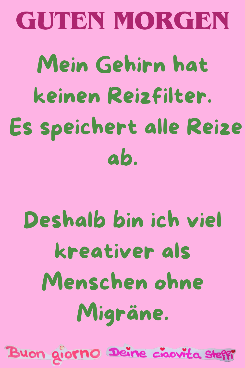 Guten Morgen
Mein Gehirn hat keinen Reizfilter.
Es speichert alle Reize ab.
Deshalb bin ich viel kreativer als Menschen ohne Migräne.
Buongiorno, Deine ciaovita Steffi
