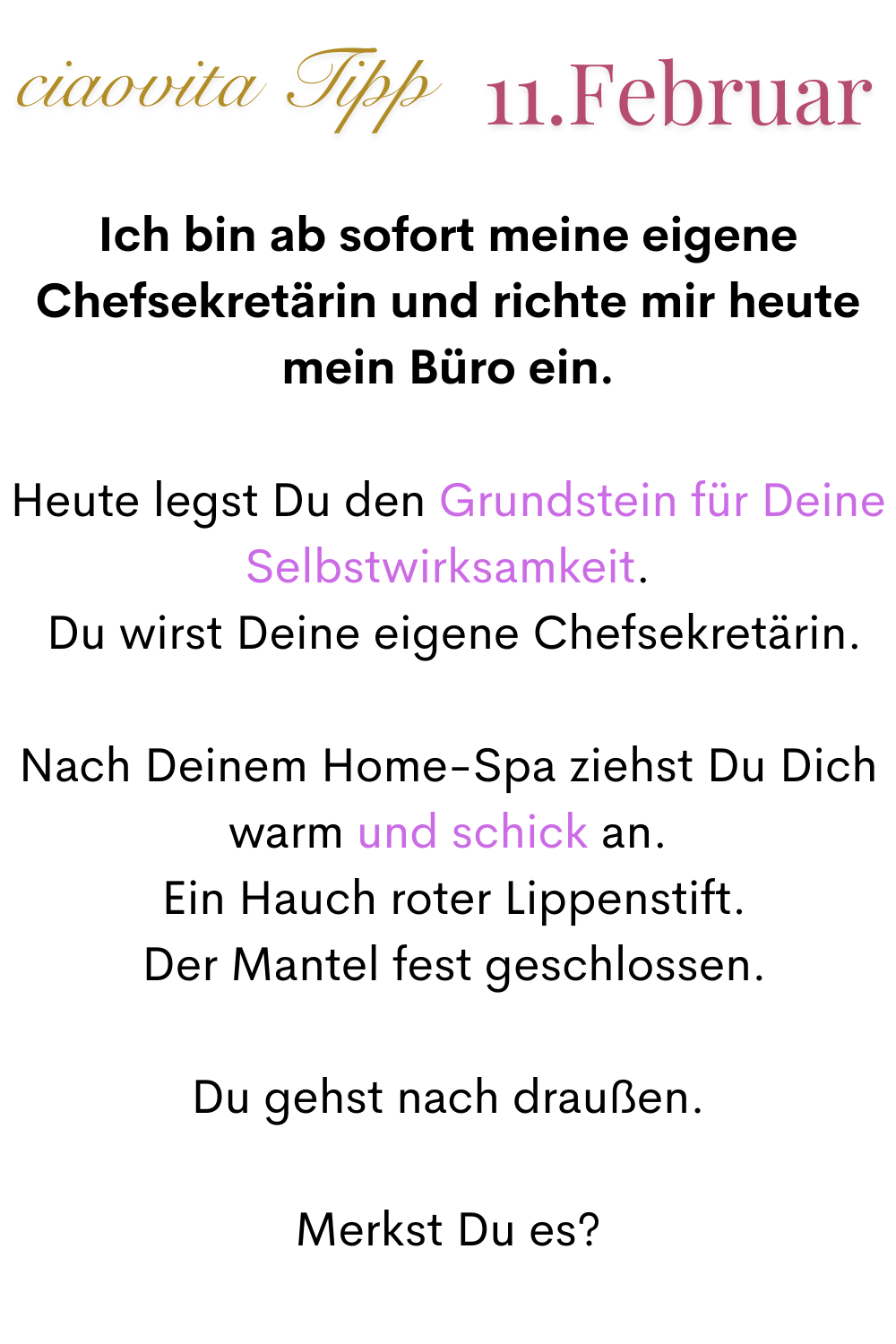 ciaovita Tipp 11. Februar
Ich bin ab sofort meine eigene Chefsekretärin und richte mir heute mein Büro ein.
Heute legst Du den Grundstein für Deine Selbstwirksamkeit.
 Du wirst Deine eigene Chefsekretärin.
Nach Deinem Home-Spa ziehst Du Dich warm und schick an.
 Ein Hauch roter Lippenstift.
 Der Mantel fest geschlossen.
Du gehst nach draußen.
Merkst Du es?