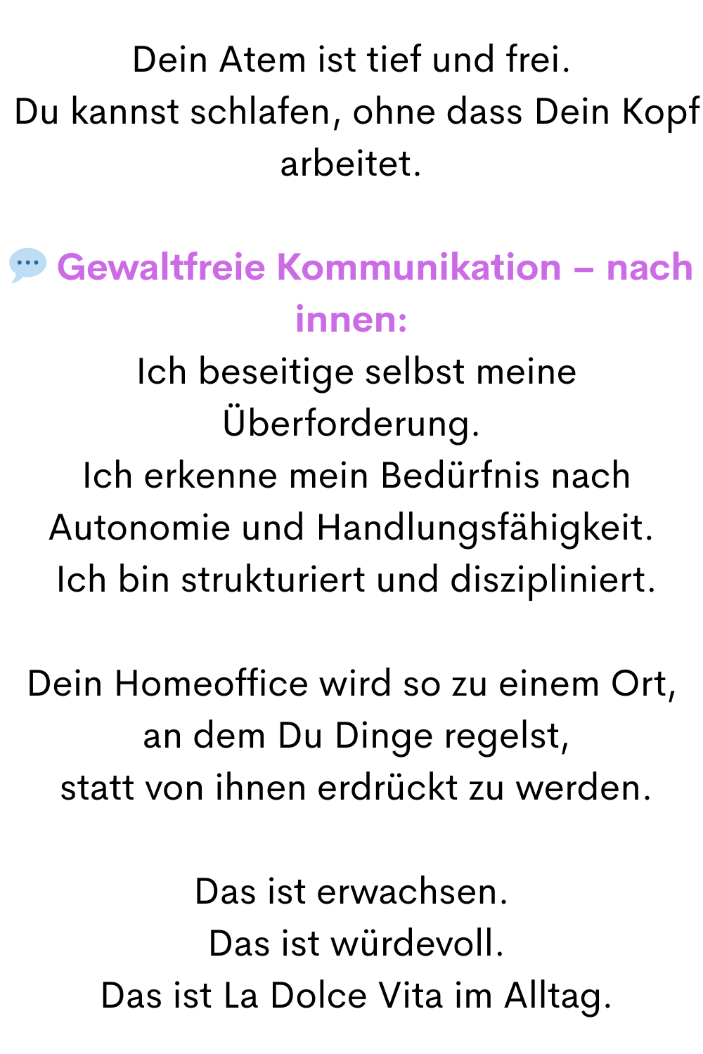 Dein Atem ist tief und frei.
 Du kannst schlafen, ohne dass Dein Kopf arbeitet.
 Gewaltfreie Kommunikation – nach innen:
 Ich beseitige selbst meine Überforderung.
 Ich erkenne mein Bedürfnis nach Autonomie und Handlungsfähigkeit.
 Ich bin strukturiert und diszipliniert.
Dein Homeoffice wird so zu einem Ort,
 an dem Du Dinge regelst,
 statt von ihnen erdrückt zu werden.
Das ist erwachsen.
 Das ist würdevoll.
 Das ist La Dolce Vita im Alltag.