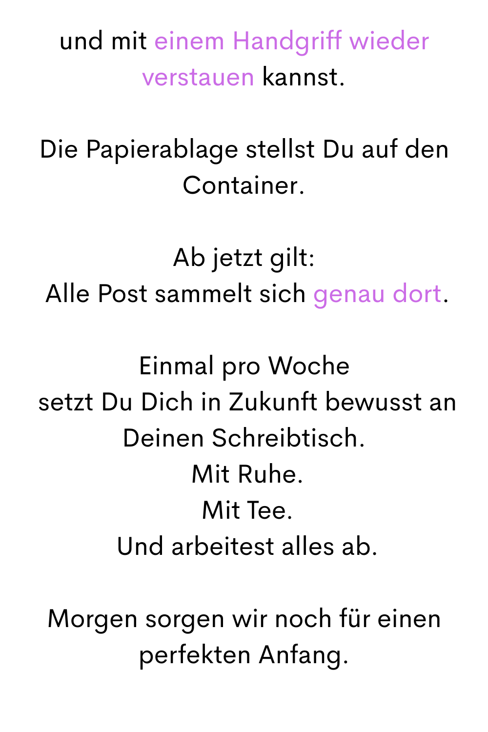 und mit einem Handgriff wieder verstauen kannst.
Die Papierablage stellst Du auf den Container.
Ab jetzt gilt:
 Alle Post sammelt sich genau dort.
Einmal pro Woche
 setzt Du Dich in Zukunft bewusst an Deinen Schreibtisch.
 Mit Ruhe.
 Mit Tee.
 Und arbeitest alles ab.
Morgen sorgen wir noch für einen perfekten Anfang.

