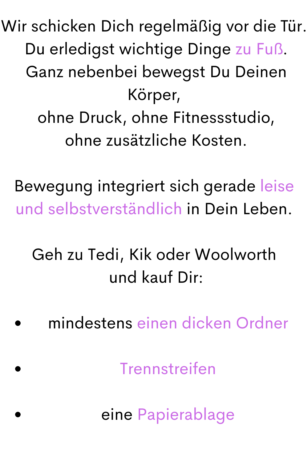 Wir schicken Dich regelmäßig vor die Tür.
 Du erledigst wichtige Dinge zu Fuß.
 Ganz nebenbei bewegst Du Deinen Körper,
 ohne Druck, ohne Fitnessstudio,
 ohne zusätzliche Kosten.
Bewegung integriert sich gerade leise und selbstverständlich in Dein Leben.
Geh zu Tedi, Kik oder Woolworth
 und kauf Dir:
mindestens einen dicken Ordner
Trennstreifen
eine Papierablage

