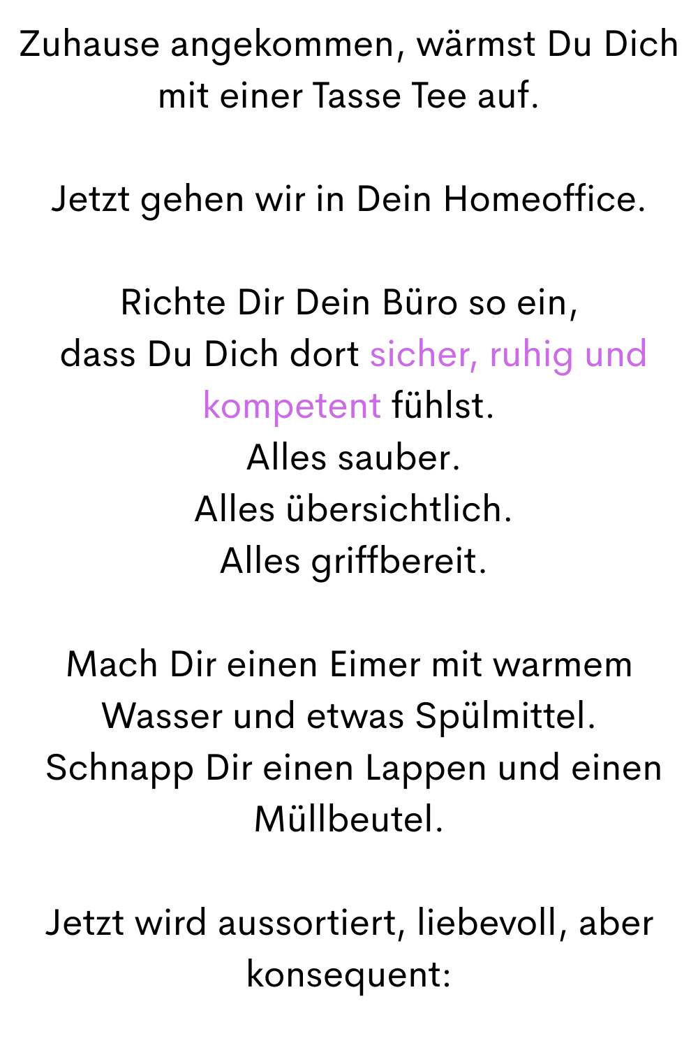 Zuhause angekommen, wärmst Du Dich mit einer Tasse Tee auf.
Jetzt gehen wir in Dein Homeoffice.
Richte Dir Dein Büro so ein,
 dass Du Dich dort sicher, ruhig und kompetent fühlst.
 Alles sauber.
 Alles übersichtlich.
 Alles griffbereit.
Mach Dir einen Eimer mit warmem Wasser und etwas Spülmittel.
 Schnapp Dir einen Lappen und einen Müllbeutel.
Jetzt wird aussortiert, liebevoll, aber konsequent:
