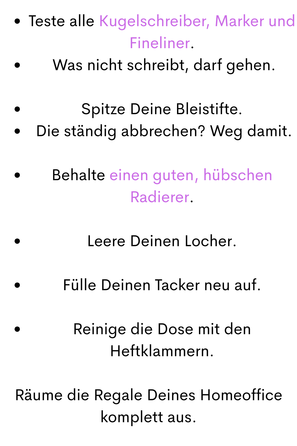 Teste alle Kugelschreiber, Marker und Fineliner.
 Was nicht schreibt, darf gehen.
Spitze Deine Bleistifte.
 Die ständig abbrechen? Weg damit.
Behalte einen guten, hübschen Radierer.
Leere Deinen Locher.
Fülle Deinen Tacker neu auf.
Reinige die Dose mit den Heftklammern.
Räume die Regale Deines Homeoffice komplett aus.

