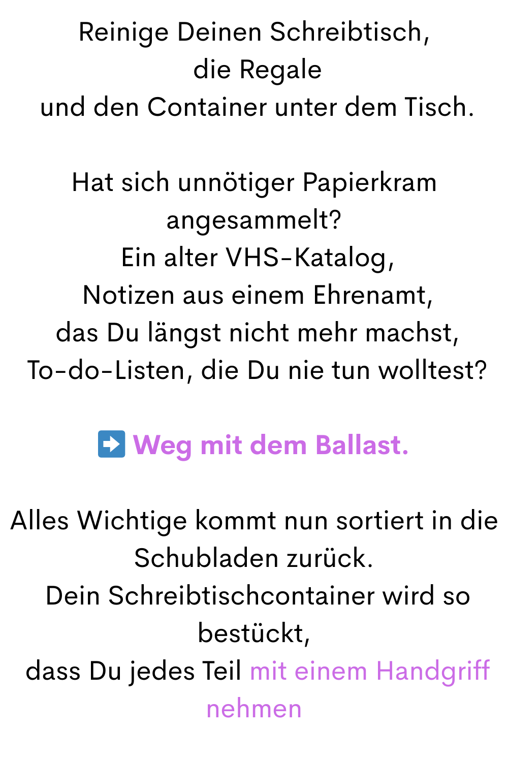 Reinige Deinen Schreibtisch,
 die Regale
 und den Container unter dem Tisch.
Hat sich unnötiger Papierkram angesammelt?
 Ein alter VHS-Katalog,
 Notizen aus einem Ehrenamt,
 das Du längst nicht mehr machst,
 To-do-Listen, die Du nie tun wolltest?
➡️ Weg mit dem Ballast.
Alles Wichtige kommt nun sortiert in die Schubladen zurück.
 Dein Schreibtischcontainer wird so bestückt,
 dass Du jedes Teil mit einem Handgriff nehmen
