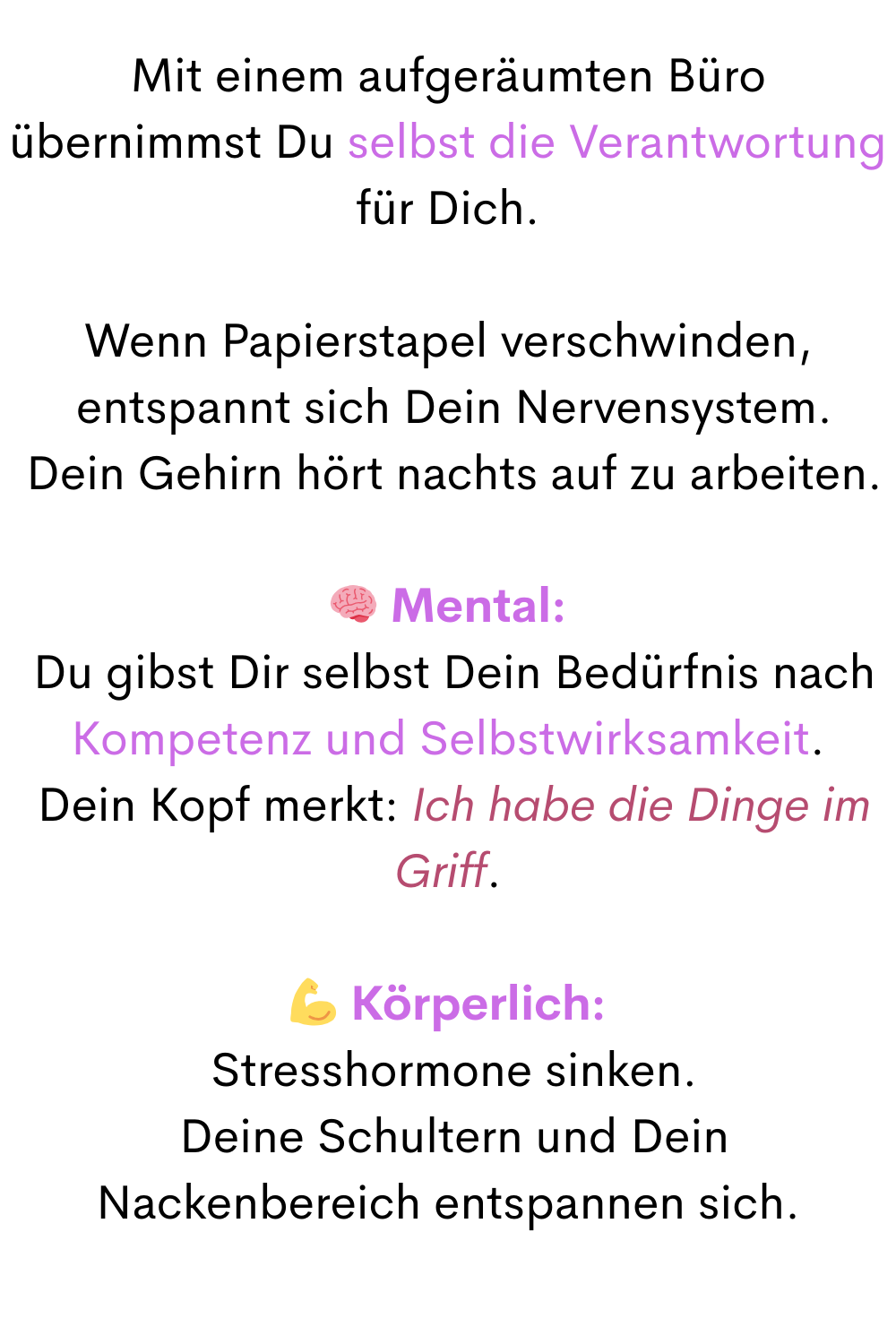 Mit einem aufgeräumten Büro übernimmst Du selbst die Verantwortung für Dich.
Wenn Papierstapel verschwinden,
 entspannt sich Dein Nervensystem.
 Dein Gehirn hört nachts auf zu arbeiten.
 Mental:
 Du gibst Dir selbst Dein Bedürfnis nach
Kompetenz und Selbstwirksamkeit.
 Dein Kopf merkt: Ich habe die Dinge im Griff.
 Körperlich:
 Stresshormone sinken.
 Deine Schultern und Dein Nackenbereich entspannen sich.

