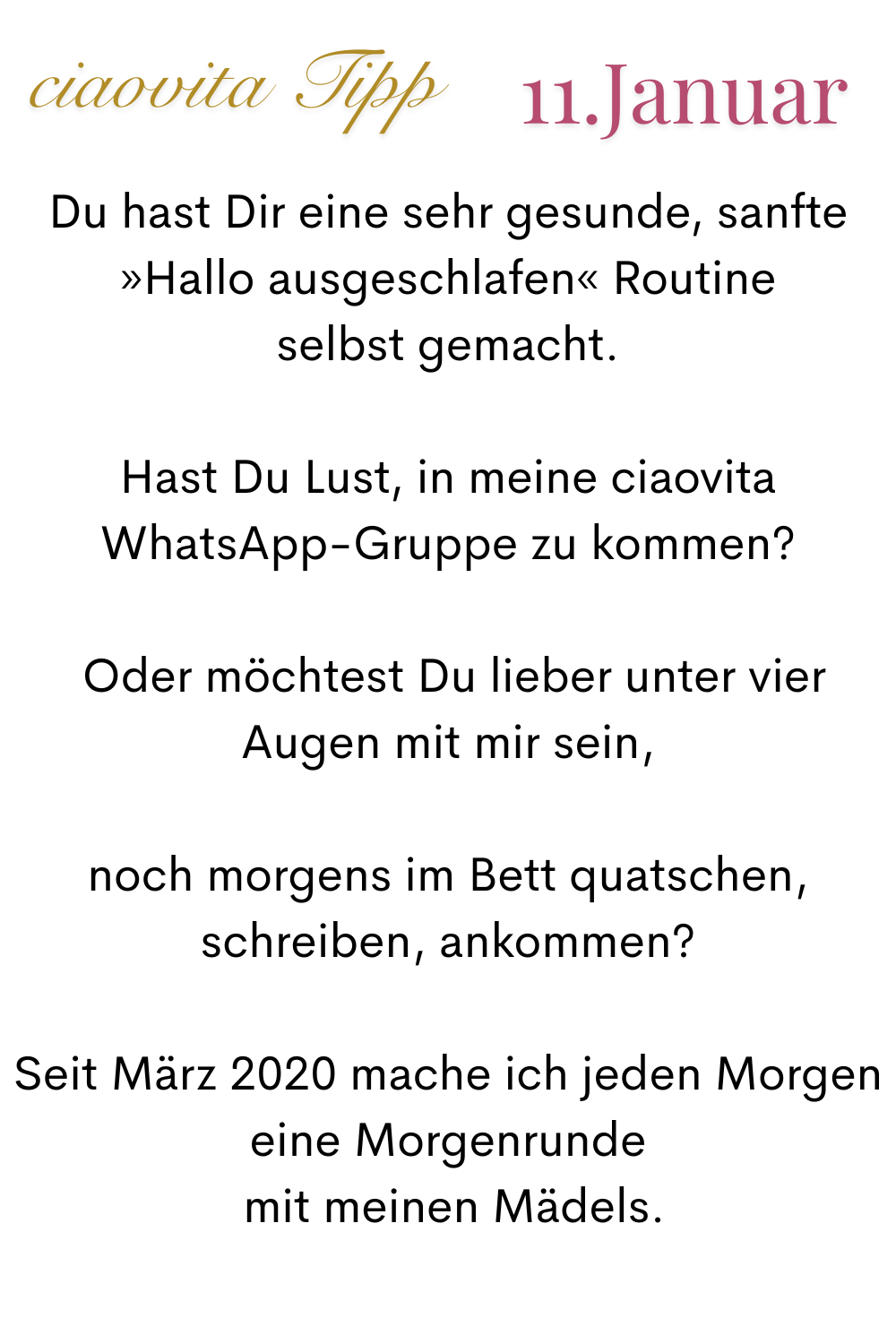 ciaovita Tipp 11 Januar.
Du hast Dir eine sehr gesunde, sanfte »Hallo ausgeschlafen« Routine
selbst gemacht.
Hast Du Lust, in meine ciaovita WhatsApp-Gruppe zu kommen?
 Oder möchtest Du lieber unter vier Augen mit mir sein,
 noch morgens im Bett quatschen, 
schreiben, ankommen?
Seit März 2020 mache ich jeden Morgen eine Morgenrunde
 mit meinen Mädels.
