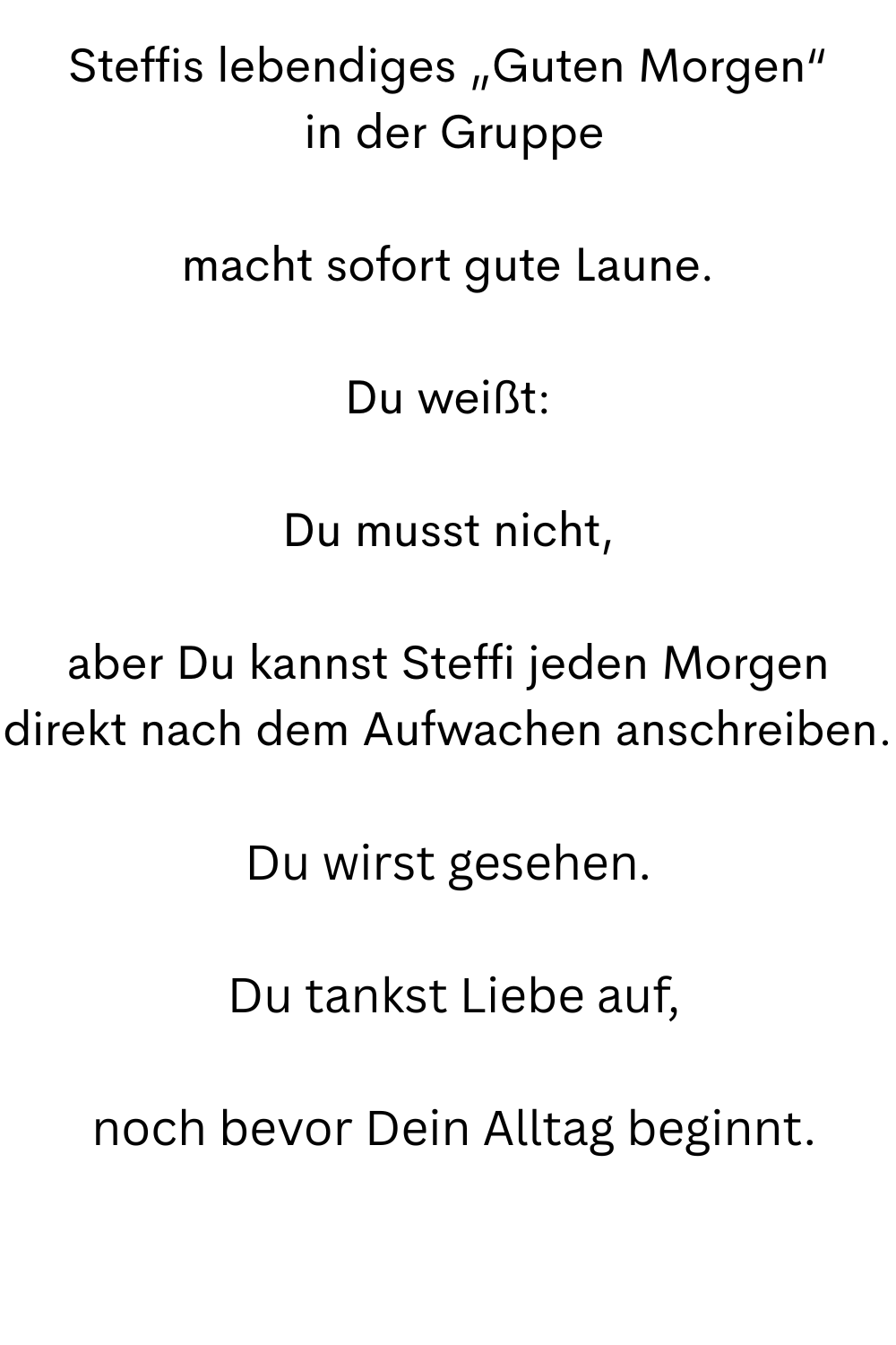 Steffis lebendiges „Guten Morgen“
 in der Gruppe
macht sofort gute Laune.
Du weißt:
Du musst nicht,
aber Du kannst Steffi jeden Morgen direkt nach dem Aufwachen anschreiben.
Du wirst gesehen.
 Du tankst Liebe auf,
 noch bevor Dein Alltag beginnt.
