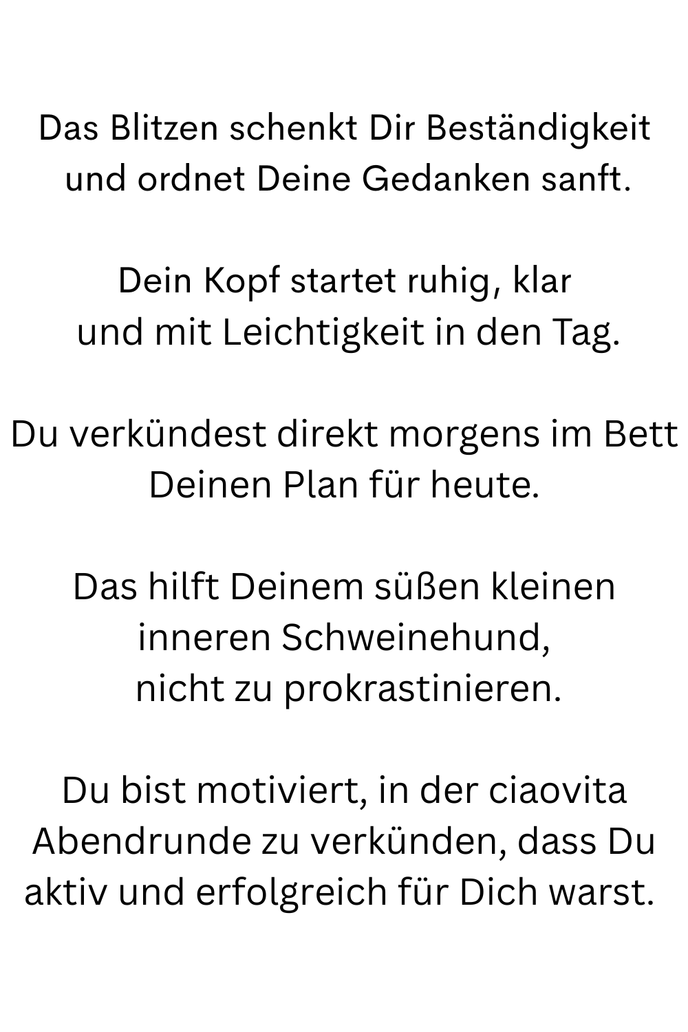 Das Blitzen schenkt Dir Beständigkeit
 und ordnet Deine Gedanken sanft.
Dein Kopf startet ruhig, klar
 und mit Leichtigkeit in den Tag.
Du verkündest direkt morgens im Bett Deinen Plan für heute.
Das hilft Deinem süßen kleinen inneren Schweinehund,
 nicht zu prokrastinieren.
Du bist motiviert, in der ciaovita Abendrunde zu verkünden, dass Du aktiv und erfolgreich für Dich warst. 
