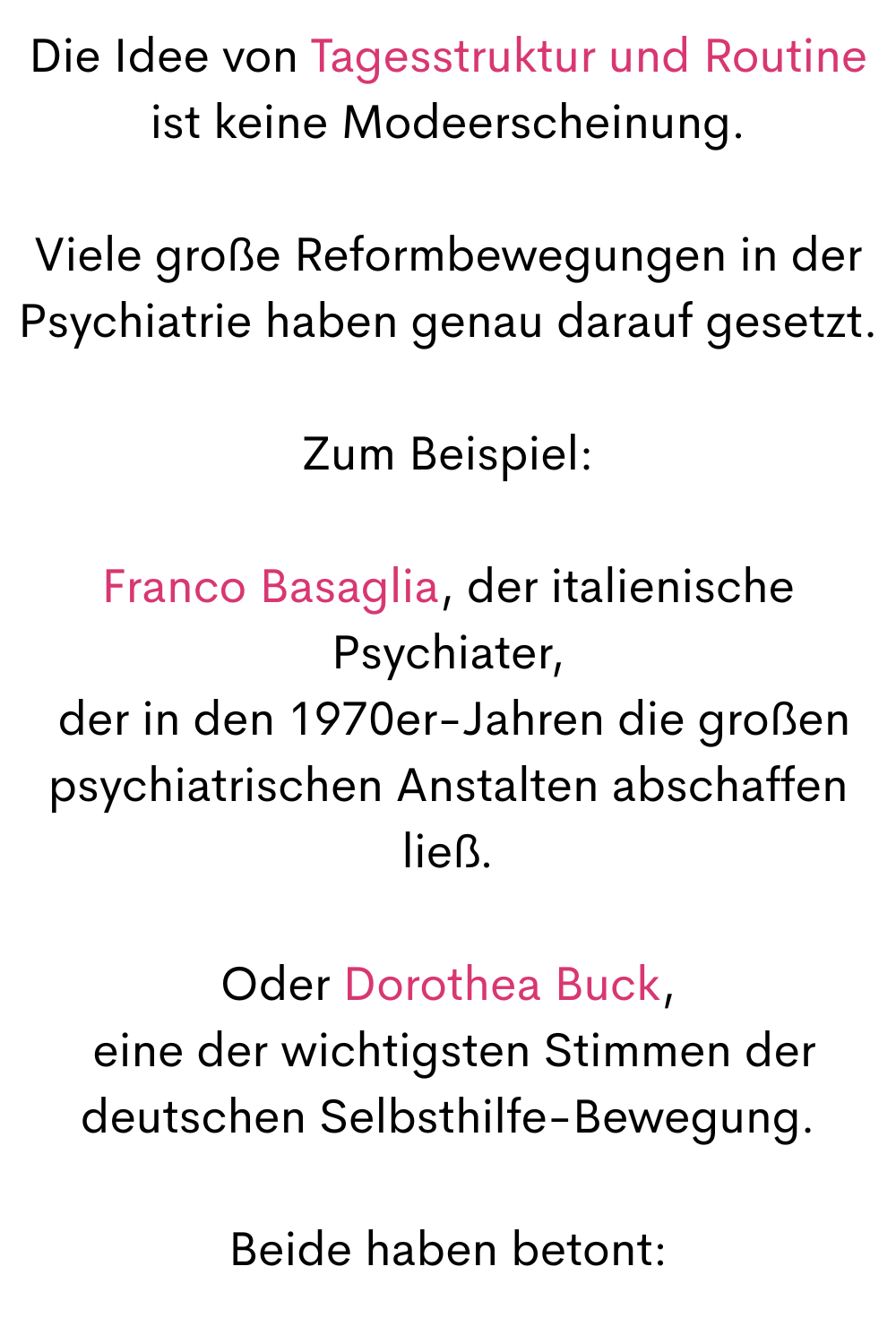 Die Idee von Tagesstruktur und Routine ist keine Modeerscheinung.
Viele große Reformbewegungen in der Psychiatrie haben genau darauf gesetzt.
Zum Beispiel:
Franco Basaglia, der italienische Psychiater,
 der in den 1970er-Jahren die großen psychiatrischen Anstalten abschaffen ließ.
Oder Dorothea Buck,
 eine der wichtigsten Stimmen der deutschen Selbsthilfe-Bewegung.
Beide haben betont:
