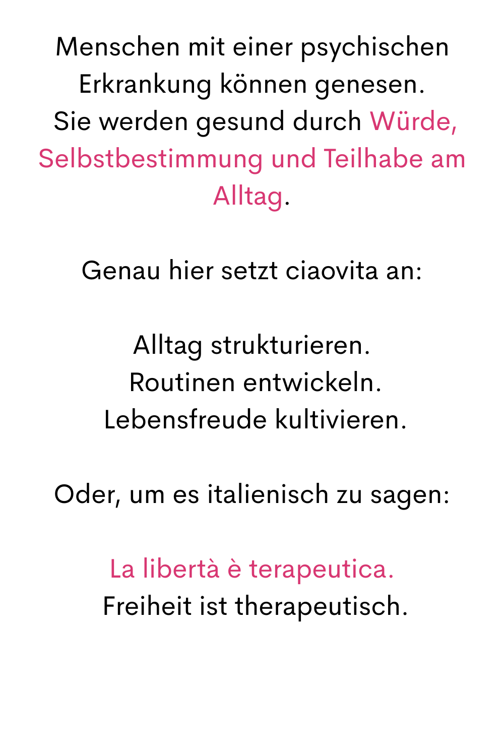 Menschen mit einer psychischen Erkrankung können genesen.
 Sie werden gesund durch Würde, Selbstbestimmung und Teilhabe am Alltag.
Genau hier setzt ciaovita an:
Alltag strukturieren.
 Routinen entwickeln.
 Lebensfreude kultivieren.
Oder, um es italienisch zu sagen:
La libertà è terapeutica.
 Freiheit ist therapeutisch.