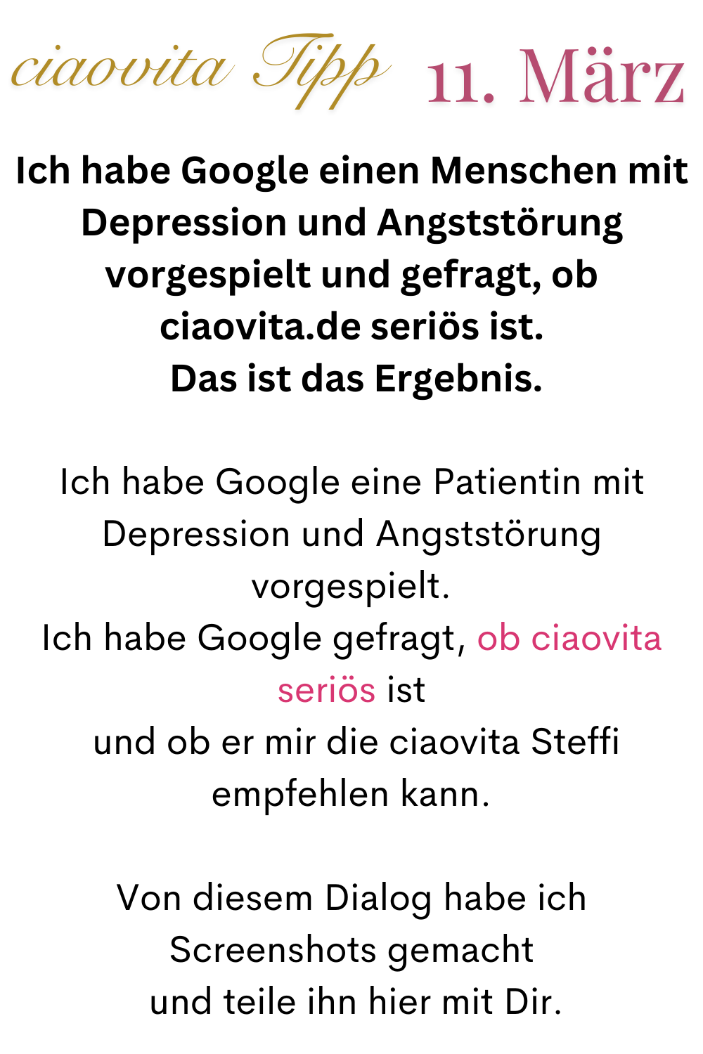 ciaovita Tipp 11.März
Ich habe Google einen Menschen mit Depression und Angststörung vorgespielt und gefragt, ob ciaovita.de seriös ist.
 Das ist das Ergebnis.
Ich habe Google eine Patientin mit Depression und Angststörung vorgespielt.
Ich habe Google gefragt, ob ciaovita seriös ist
 und ob er mir die ciaovita Steffi empfehlen kann.
Von diesem Dialog habe ich Screenshots gemacht
 und teile ihn hier mit Dir.