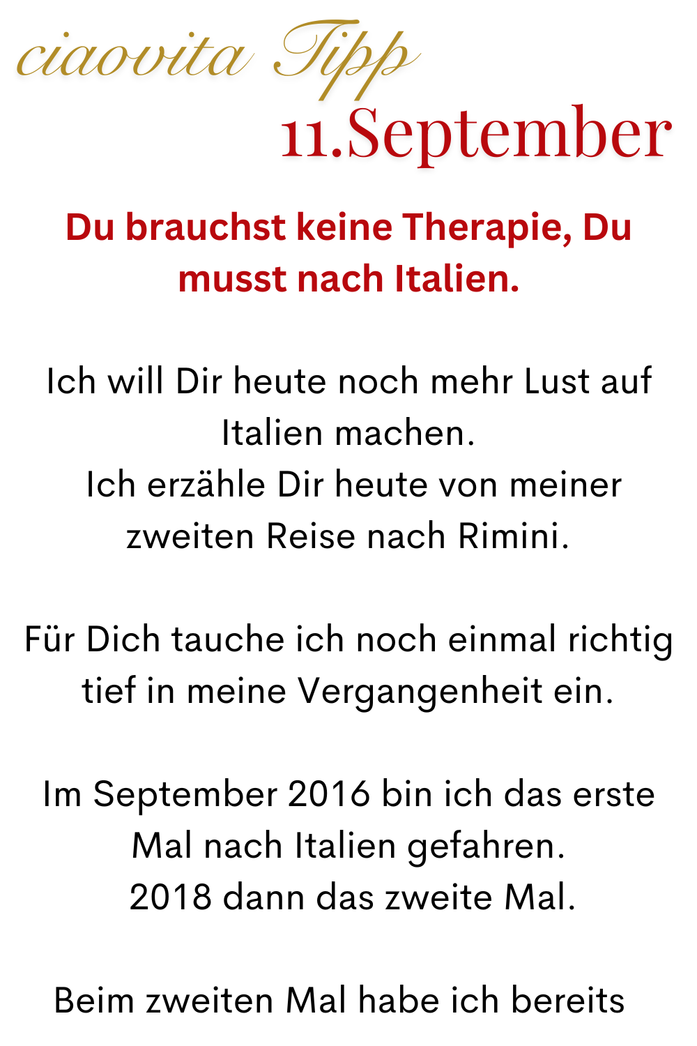ciaovita Tipp 11.September
Du brauchst keine Therapie, Du musst nach Italien.
Ich will Dir heute noch mehr Lust auf Italien machen.
Ich erzähle Dir heute von meiner zweiten Reise nach Rimini.
Für Dich tauche ich noch einmal richtig tief in meine Vergangenheit ein.
Im September 2016 bin ich das erste Mal nach Italien gefahren.
2018 dann das zweite Mal.
Beim zweiten Mal habe ich bereits