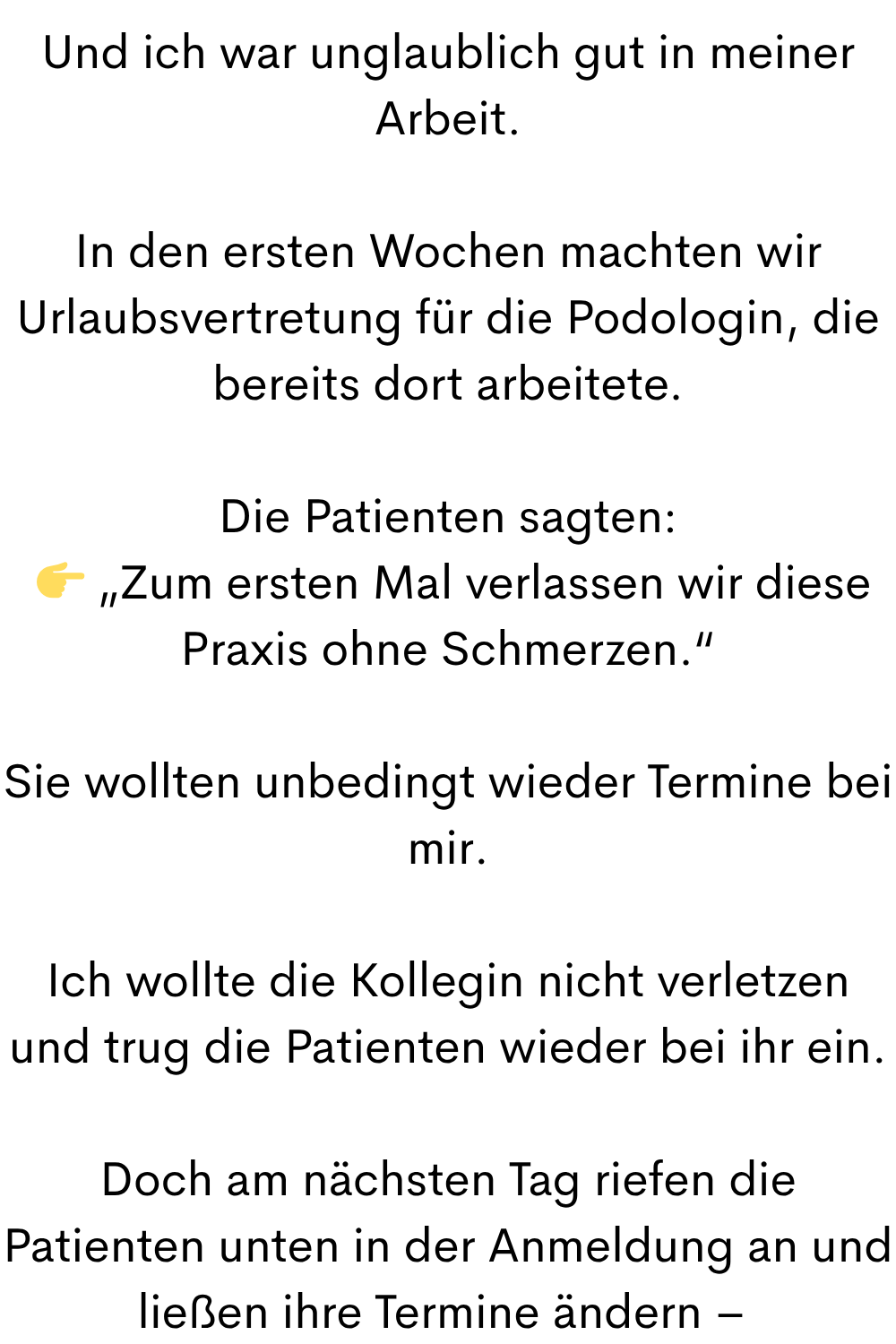Und ich war unglaublich gut in meiner Arbeit.
In den ersten Wochen machten wir Urlaubsvertretung für die Podologin, die bereits dort arbeitete.
Die Patienten sagten:
„Zum ersten Mal verlassen wir diese Praxis ohne Schmerzen.“
Sie wollten unbedingt wieder Termine bei mir.
Ich wollte die Kollegin nicht verletzen und trug die Patienten wieder bei ihr ein.
Doch am nächsten Tag riefen die Patienten unten in der Anmeldung an und ließen ihre Termine ändern –