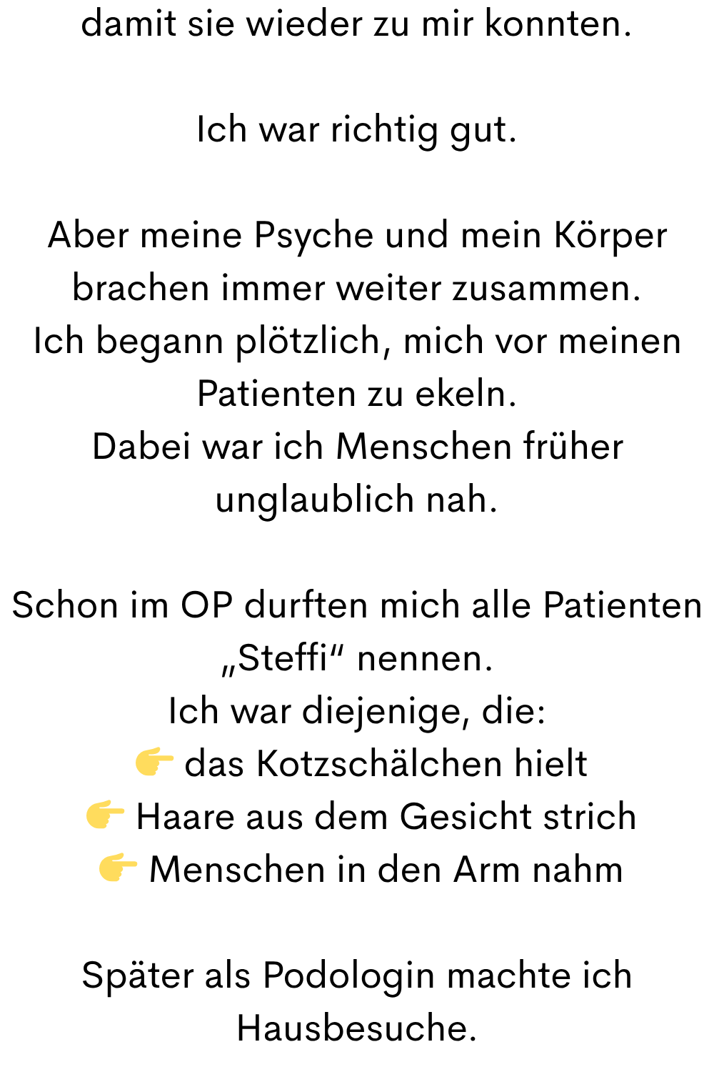damit sie wieder zu mir konnten.
Ich war richtig gut.
Aber meine Psyche und mein Körper brachen immer weiter zusammen.
Ich begann plötzlich, mich vor meinen Patienten zu ekeln.
Dabei war ich Menschen früher unglaublich nah.
Schon im OP durften mich alle Patienten „Steffi“ nennen.
Ich war diejenige, die:
das Kotzschälchen hielt
Haare aus dem Gesicht strich
Menschen in den Arm nahm
Später als Podologin machte ich Hausbesuche.