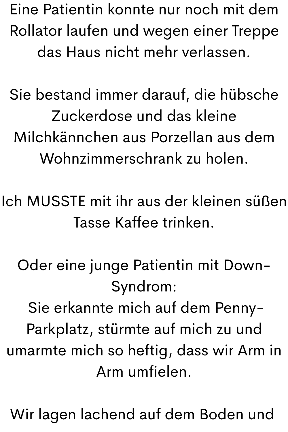 Eine Patientin konnte nur noch mit dem Rollator laufen und wegen einer Treppe das Haus nicht mehr verlassen.
Sie bestand immer darauf, die hübsche Zuckerdose und das kleine Milchkännchen aus Porzellan aus dem Wohnzimmerschrank zu holen.
Ich MUSSTE mit ihr aus der kleinen süßen Tasse Kaffee trinken.
Oder eine junge Patientin mit Down-Syndrom:
Sie erkannte mich auf dem Penny-Parkplatz, stürmte auf mich zu und umarmte mich so heftig, dass wir Arm in Arm umfielen.
Wir lagen lachend auf dem Boden und