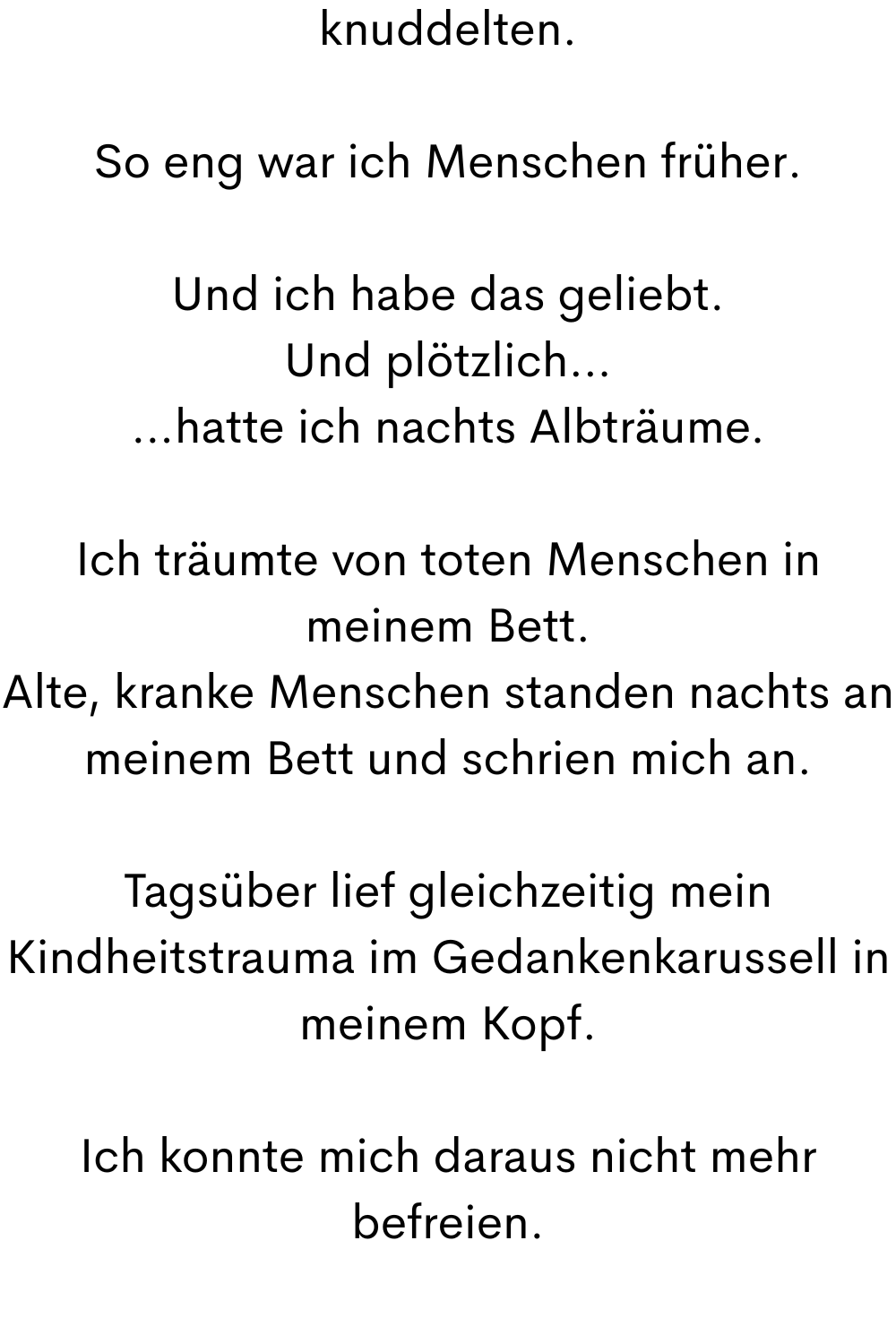knuddelten.
So eng war ich Menschen früher.
Und ich habe das geliebt.
Und plötzlich…
…hatte ich nachts Albträume.
Ich träumte von toten Menschen in meinem Bett.
Alte, kranke Menschen standen nachts an meinem Bett und schrien mich an.
Tagsüber lief gleichzeitig mein Kindheitstrauma im Gedankenkarussell in meinem Kopf.
Ich konnte mich daraus nicht mehr befreien.