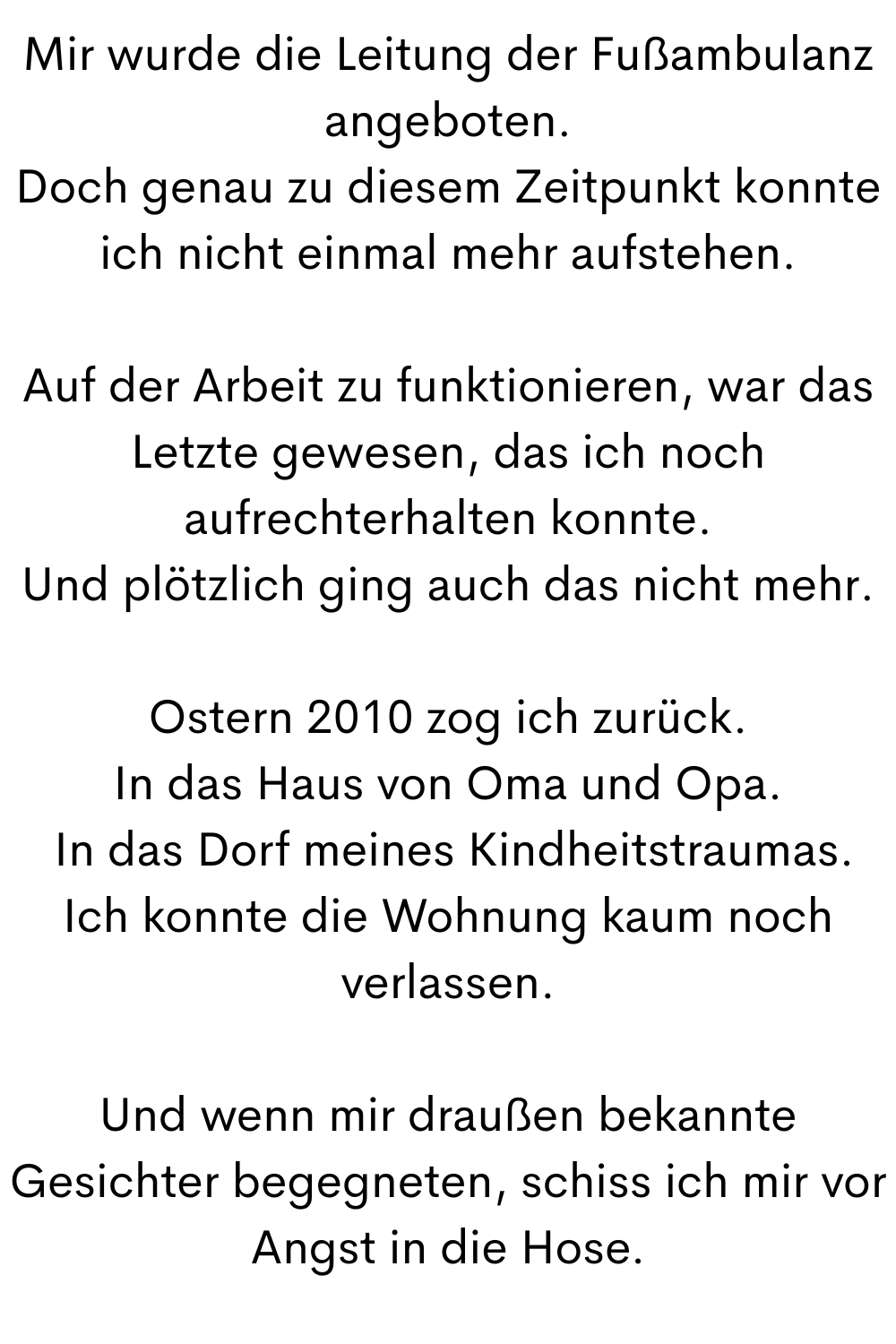 Mir wurde die Leitung der Fußambulanz angeboten.
Doch genau zu diesem Zeitpunkt konnte ich nicht einmal mehr aufstehen.
Auf der Arbeit zu funktionieren, war das Letzte gewesen, das ich noch aufrechterhalten konnte.
Und plötzlich ging auch das nicht mehr.
Ostern 2010 zog ich zurück.
In das Haus von Oma und Opa.
In das Dorf meines Kindheitstraumas.
Ich konnte die Wohnung kaum noch verlassen.
Und wenn mir draußen bekannte Gesichter begegneten, schiss ich mir vor Angst in die Hose.