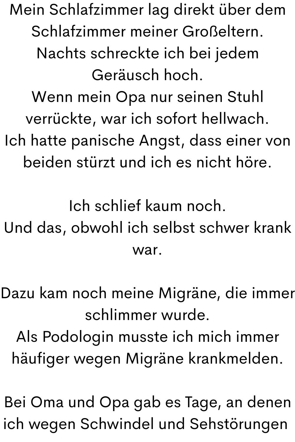 Mein Schlafzimmer lag direkt über dem Schlafzimmer meiner Großeltern.
Nachts schreckte ich bei jedem Geräusch hoch.
Wenn mein Opa nur seinen Stuhl verrückte, war ich sofort hellwach.
Ich hatte panische Angst, dass einer von beiden stürzt und ich es nicht höre.
Ich schlief kaum noch.
Und das, obwohl ich selbst schwer krank war.
Dazu kam noch meine Migräne, die immer schlimmer wurde.
Als Podologin musste ich mich immer häufiger wegen Migräne krankmelden.
Bei Oma und Opa gab es Tage, an denen ich wegen Schwindel und Sehstörungen