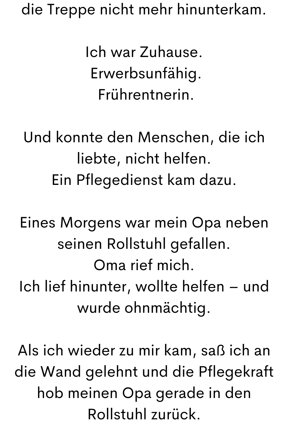 die Treppe nicht mehr hinunterkam.
Ich war Zuhause.
Erwerbsunfähig.
Frührentnerin.
Und konnte den Menschen, die ich liebte, nicht helfen.
Ein Pflegedienst kam dazu.
Eines Morgens war mein Opa neben seinen Rollstuhl gefallen.
Oma rief mich.
Ich lief hinunter, wollte helfen – und wurde ohnmächtig.
Als ich wieder zu mir kam, saß ich an die Wand gelehnt und die Pflegekraft hob meinen Opa gerade in den Rollstuhl zurück.