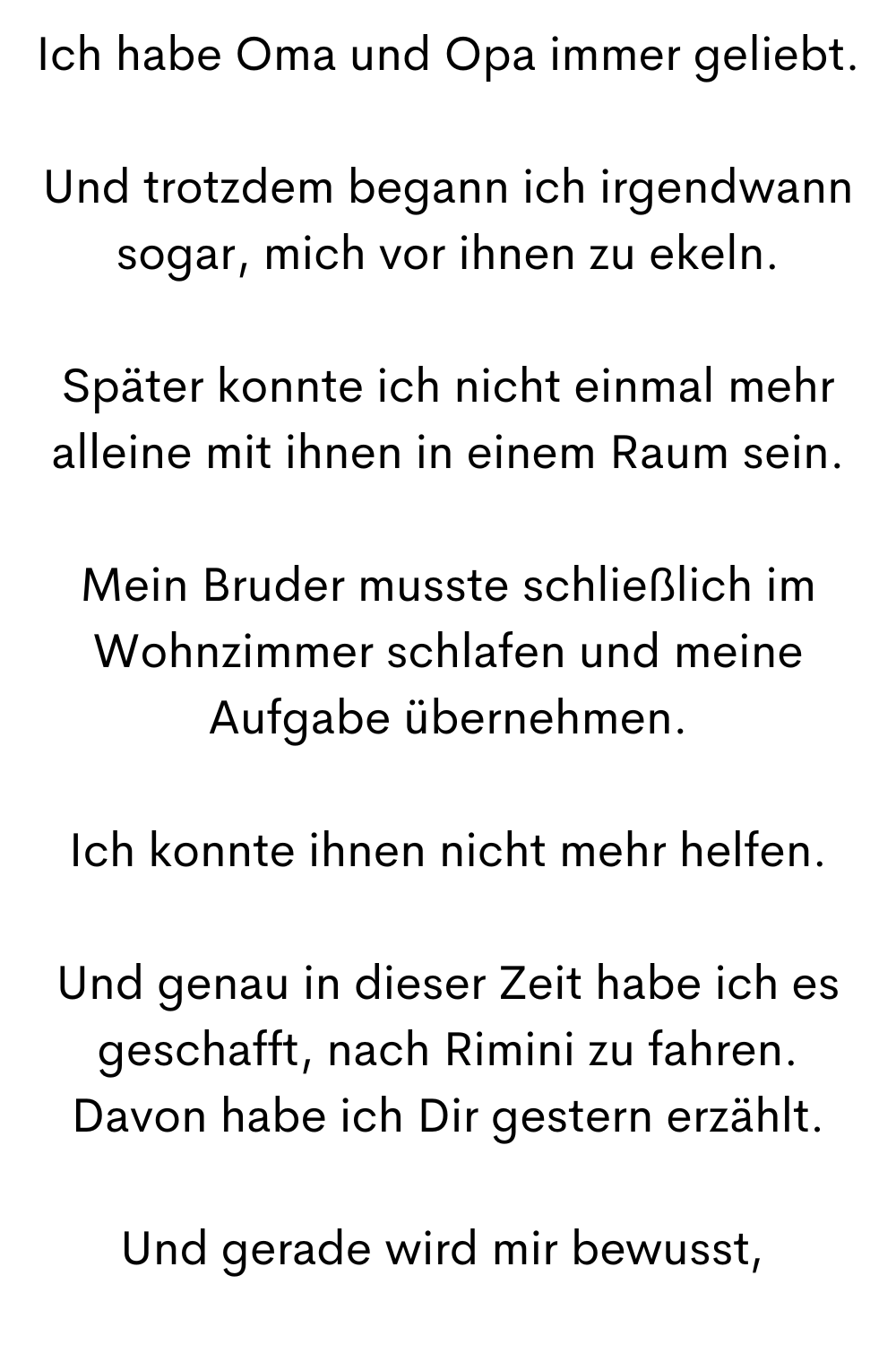 Ich habe Oma und Opa immer geliebt.
Und trotzdem begann ich irgendwann sogar, mich vor ihnen zu ekeln.
Später konnte ich nicht einmal mehr alleine mit ihnen in einem Raum sein.
Mein Bruder musste schließlich im Wohnzimmer schlafen und meine Aufgabe übernehmen.
Ich konnte ihnen nicht mehr helfen.
Und genau in dieser Zeit habe ich es geschafft, nach Rimini zu fahren.
Davon habe ich Dir gestern erzählt.
Und gerade wird mir bewusst,