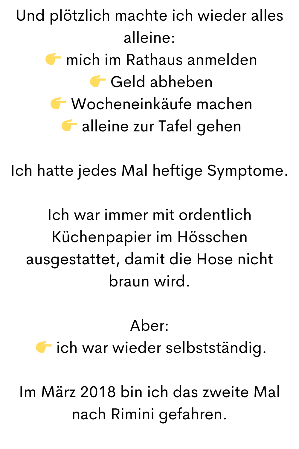 Und plötzlich machte ich wieder alles alleine:
mich im Rathaus anmelden
Geld abheben
Wocheneinkäufe machen
alleine zur Tafel gehen
Ich hatte jedes Mal heftige Symptome.
Ich war immer mit ordentlich Küchenpapier im Hösschen ausgestattet, damit die Hose nicht braun wird.
Aber:
ich war wieder selbstständig.
Im März 2018 bin ich das zweite Mal nach Rimini gefahren.