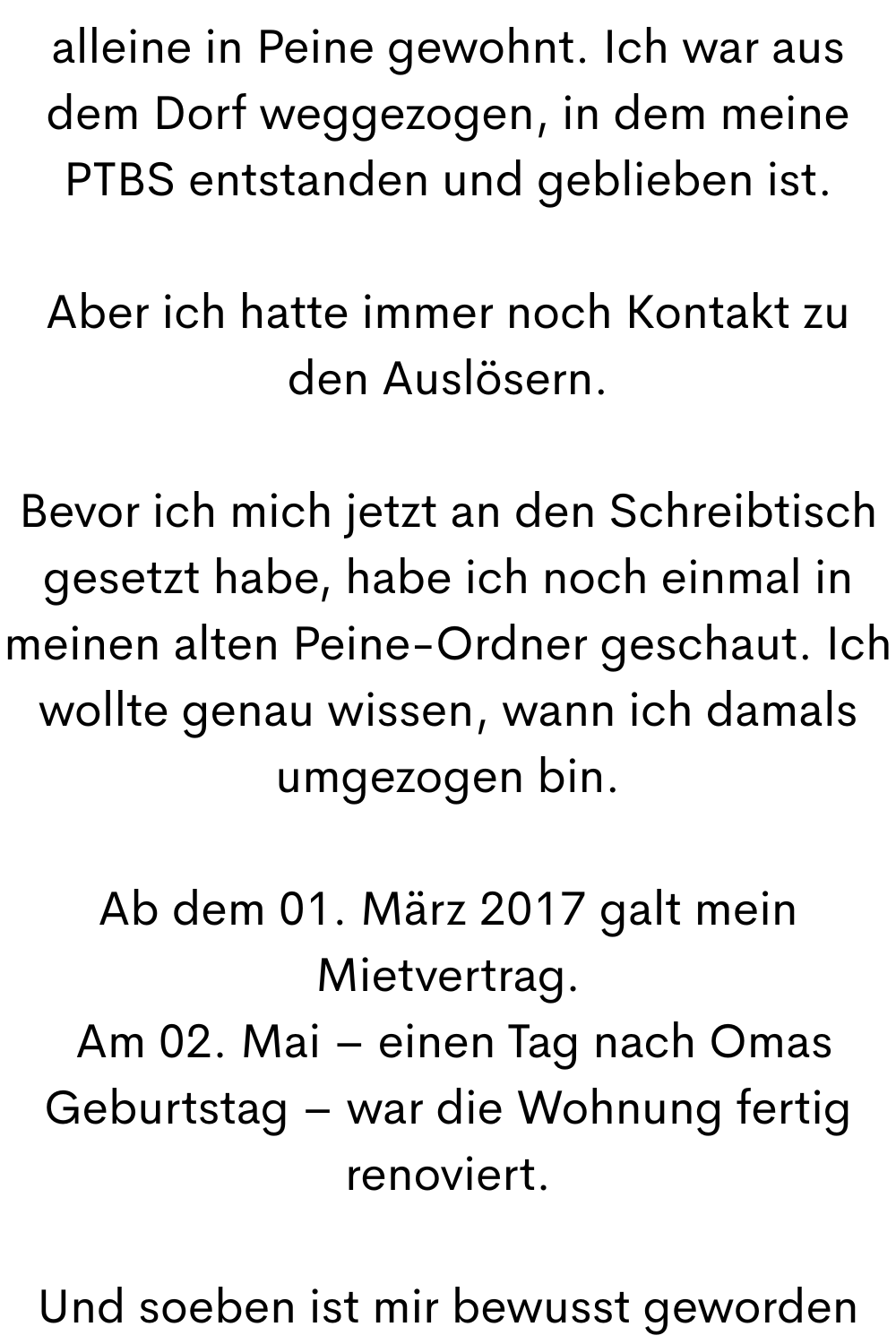 alleine in Peine gewohnt. Ich war aus dem Dorf weggezogen, in dem meine PTBS entstanden und geblieben ist.
Aber ich hatte immer noch Kontakt zu den Auslösern.
Bevor ich mich jetzt an den Schreibtisch gesetzt habe, habe ich noch einmal in meinen alten Peine-Ordner geschaut. Ich wollte genau wissen, wann ich damals umgezogen bin.
Ab dem 01. März 2017 galt mein Mietvertrag.
Am 02. Mai – einen Tag nach Omas Geburtstag – war die Wohnung fertig renoviert.
Und soeben ist mir bewusst geworden