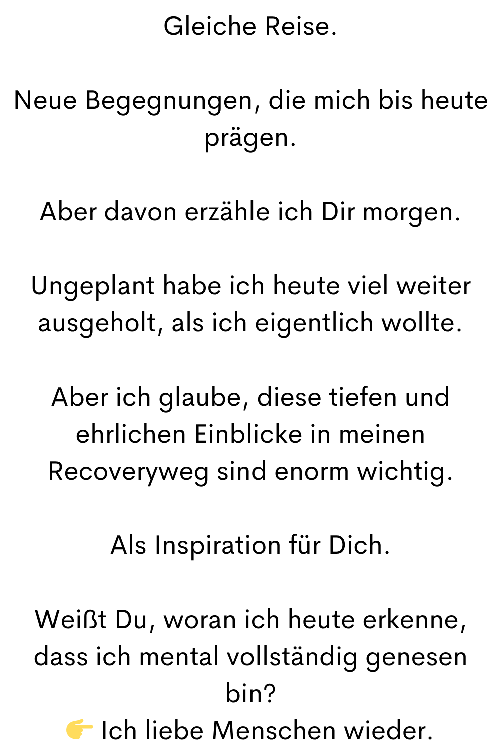 Gleiche Reise.
Neue Begegnungen, die mich bis heute prägen.
Aber davon erzähle ich Dir morgen.
Ungeplant habe ich heute viel weiter ausgeholt, als ich eigentlich wollte.
Aber ich glaube, diese tiefen und ehrlichen Einblicke in meinen Recoveryweg sind enorm wichtig.
Als Inspiration für Dich.
Weißt Du, woran ich heute erkenne, dass ich mental vollständig genesen bin?
Ich liebe Menschen wieder.