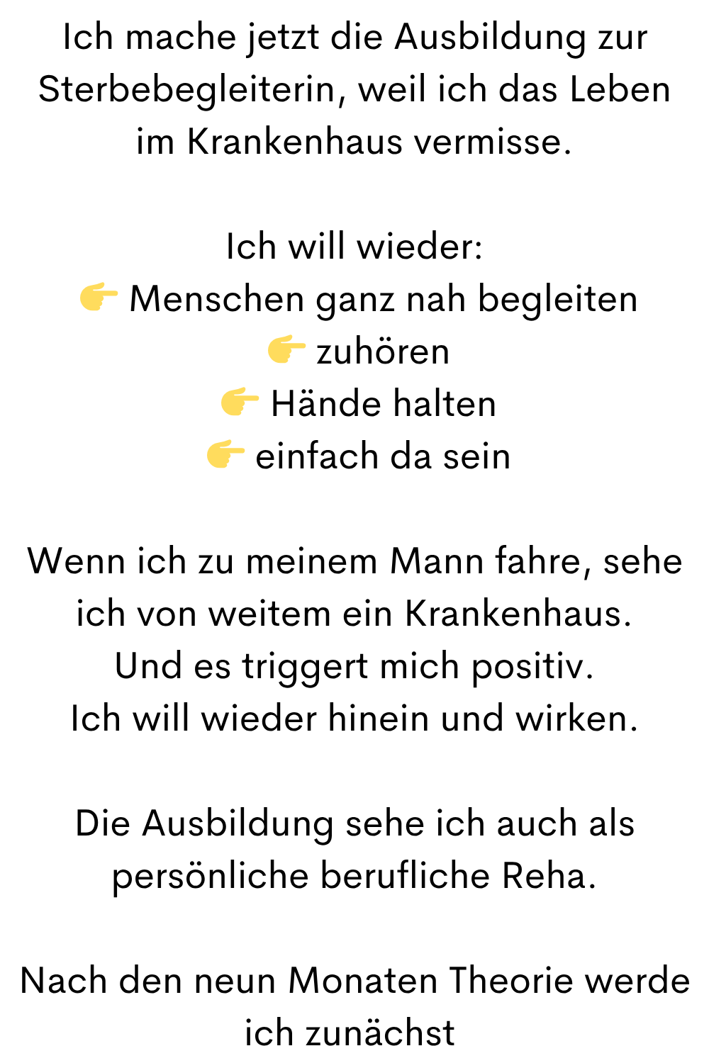 Ich mache jetzt die Ausbildung zur Sterbebegleiterin, weil ich das Leben im Krankenhaus vermisse.
Ich will wieder:
Menschen ganz nah begleiten
zuhören
Hände halten
einfach da sein
Wenn ich zu meinem Mann fahre, sehe ich von weitem ein Krankenhaus.
Und es triggert mich positiv.
Ich will wieder hinein und wirken.
Die Ausbildung sehe ich auch als persönliche berufliche Reha.
Nach den neun Monaten Theorie werde ich zunächst