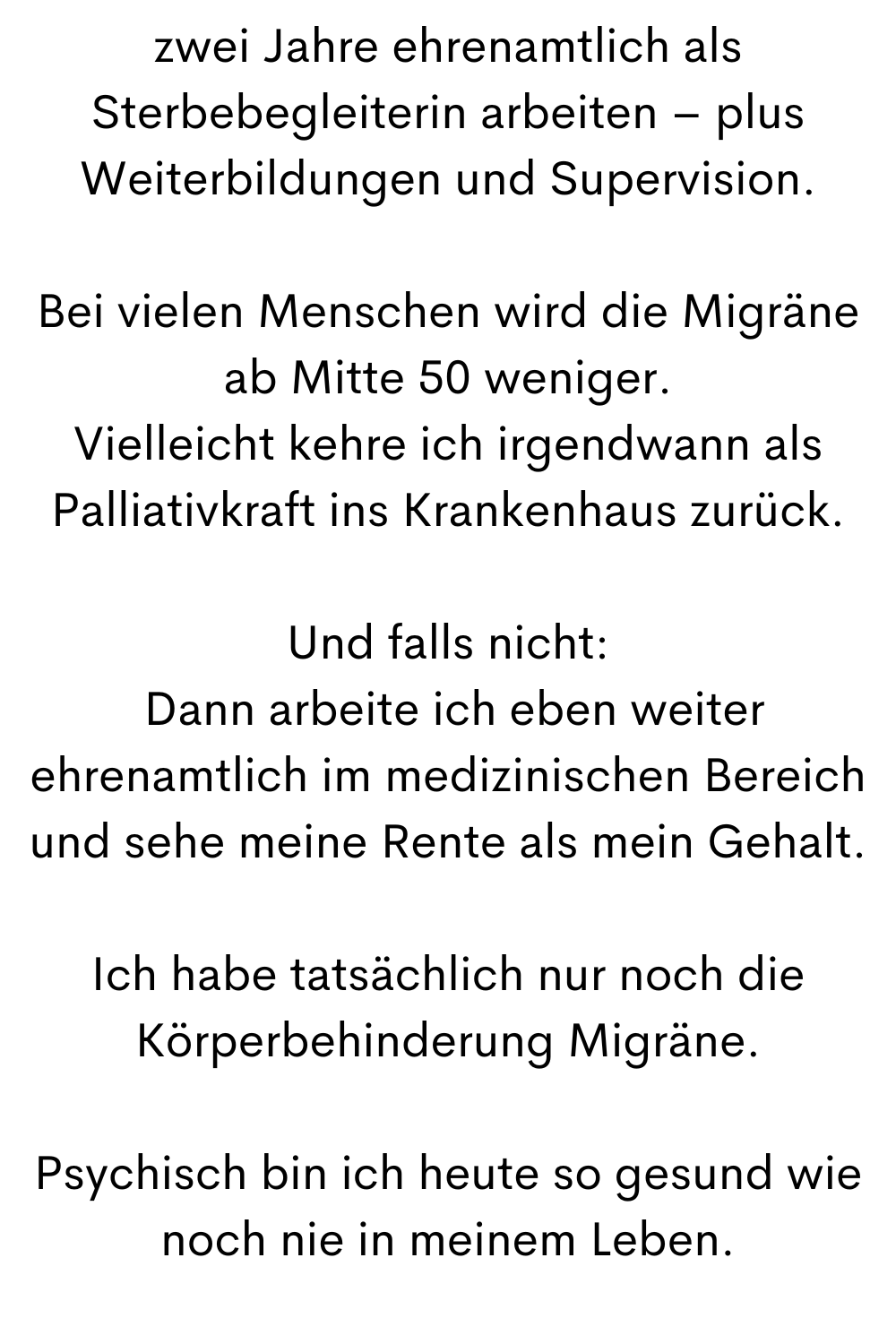 zwei Jahre ehrenamtlich als Sterbebegleiterin arbeiten – plus Weiterbildungen und Supervision.
Bei vielen Menschen wird die Migräne ab Mitte 50 weniger.
Vielleicht kehre ich irgendwann als Palliativkraft ins Krankenhaus zurück.
Und falls nicht:
Dann arbeite ich eben weiter ehrenamtlich im medizinischen Bereich und sehe meine Rente als mein Gehalt.
Ich habe tatsächlich nur noch die Körperbehinderung Migräne.
Psychisch bin ich heute so gesund wie noch nie in meinem Leben.