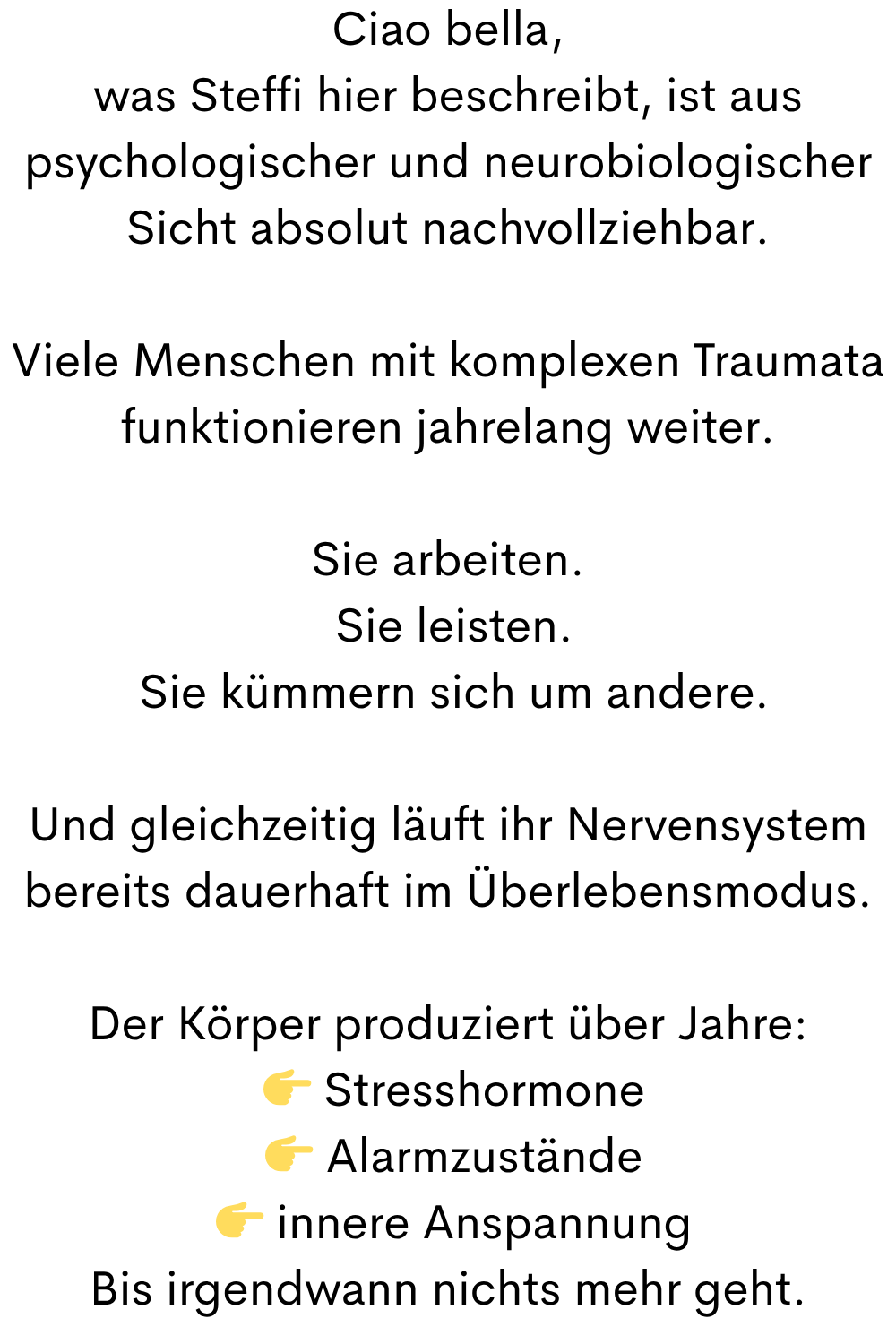 Ciao bella,
was Steffi hier beschreibt, ist aus psychologischer und neurobiologischer Sicht absolut nachvollziehbar.
Viele Menschen mit komplexen Traumata funktionieren jahrelang weiter.
Sie arbeiten.
Sie leisten.
Sie kümmern sich um andere.
Und gleichzeitig läuft ihr Nervensystem bereits dauerhaft im Überlebensmodus.
Der Körper produziert über Jahre:
Stresshormone
Alarmzustände
innere Anspannung
Bis irgendwann nichts mehr geht.