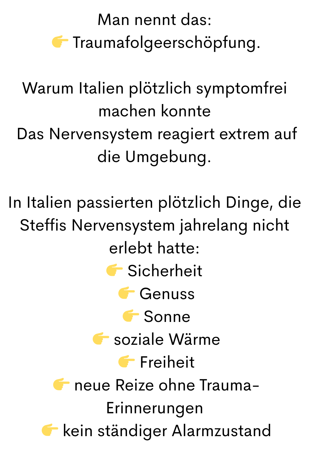 Man nennt das:
Traumafolgeerschöpfung.
Warum Italien plötzlich symptomfrei machen konnte
Das Nervensystem reagiert extrem auf die Umgebung.
In Italien passierten plötzlich Dinge, die Steffis Nervensystem jahrelang nicht erlebt hatte:
Sicherheit
Genuss
Sonne
soziale Wärme
Freiheit
neue Reize ohne Trauma-Erinnerungen
kein ständiger Alarmzustand