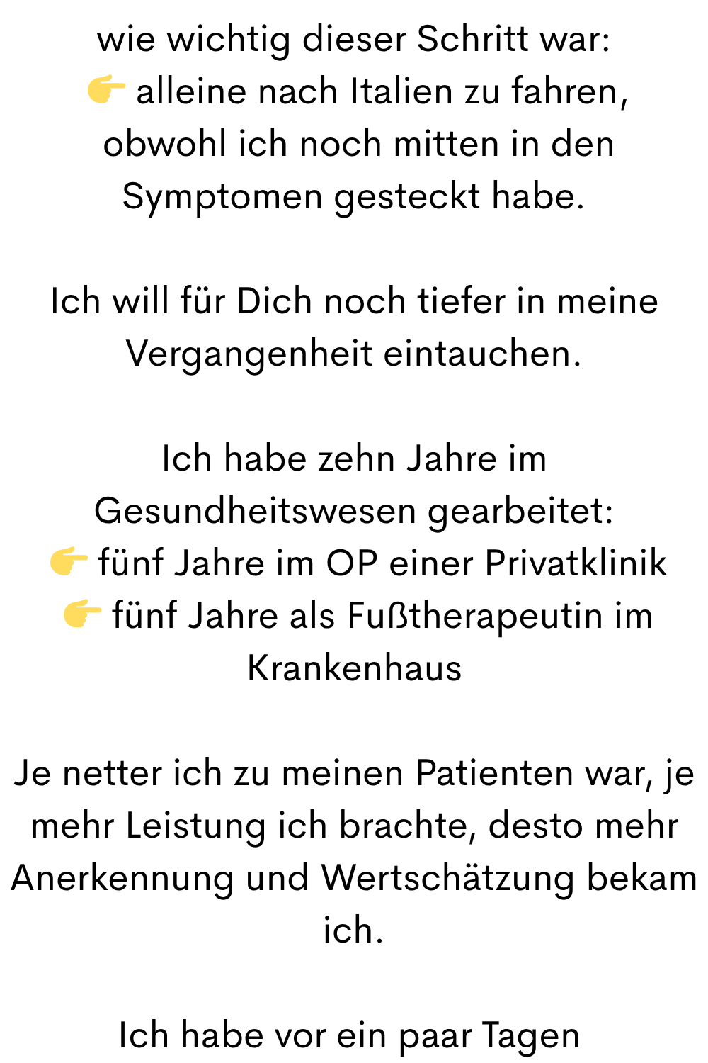 wie wichtig dieser Schritt war:
alleine nach Italien zu fahren,
obwohl ich noch mitten in den Symptomen gesteckt habe.
Ich will für Dich noch tiefer in meine Vergangenheit eintauchen.
Ich habe zehn Jahre im Gesundheitswesen gearbeitet:
fünf Jahre im OP einer Privatklinik
fünf Jahre als Fußtherapeutin im Krankenhaus
Je netter ich zu meinen Patienten war, je mehr Leistung ich brachte, desto mehr Anerkennung und Wertschätzung bekam ich.
Ich habe vor ein paar Tagen