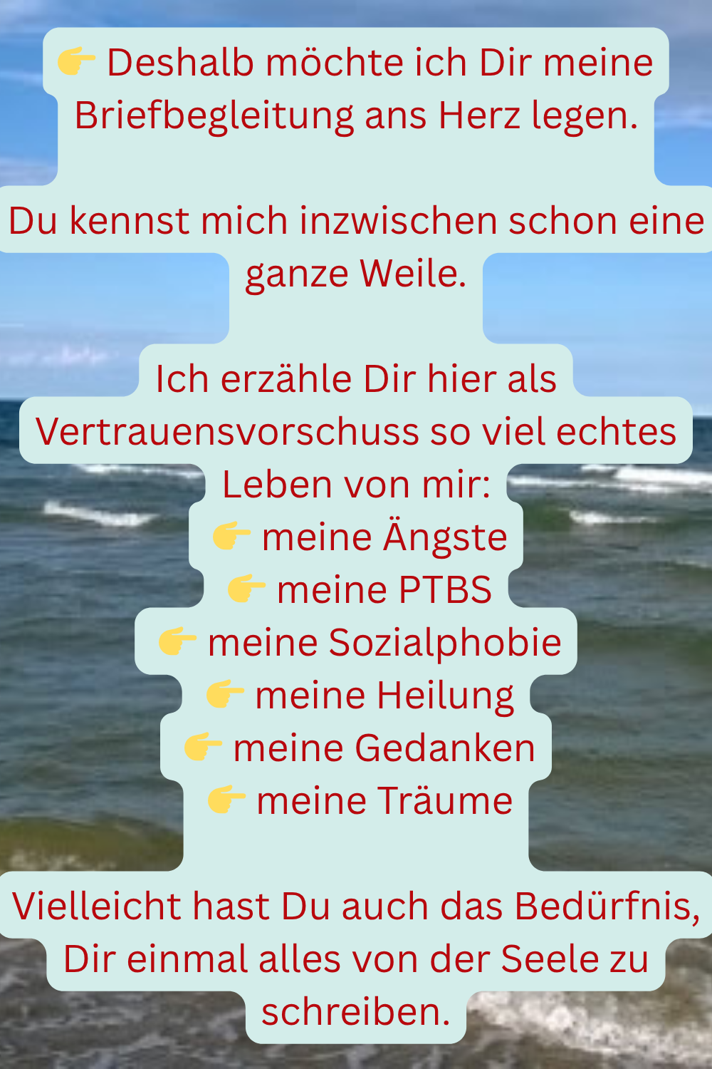 Deshalb möchte ich Dir meine Briefbegleitung ans Herz legen.
Du kennst mich inzwischen schon eine ganze Weile.
Ich erzähle Dir hier als Vertrauensvorschuss so viel echtes Leben von mir:
meine Ängste
meine PTBS
meine Sozialphobie
meine Heilung
meine Gedanken
meine Träume
Vielleicht hast Du auch das Bedürfnis, Dir einmal alles von der Seele zu schreiben.