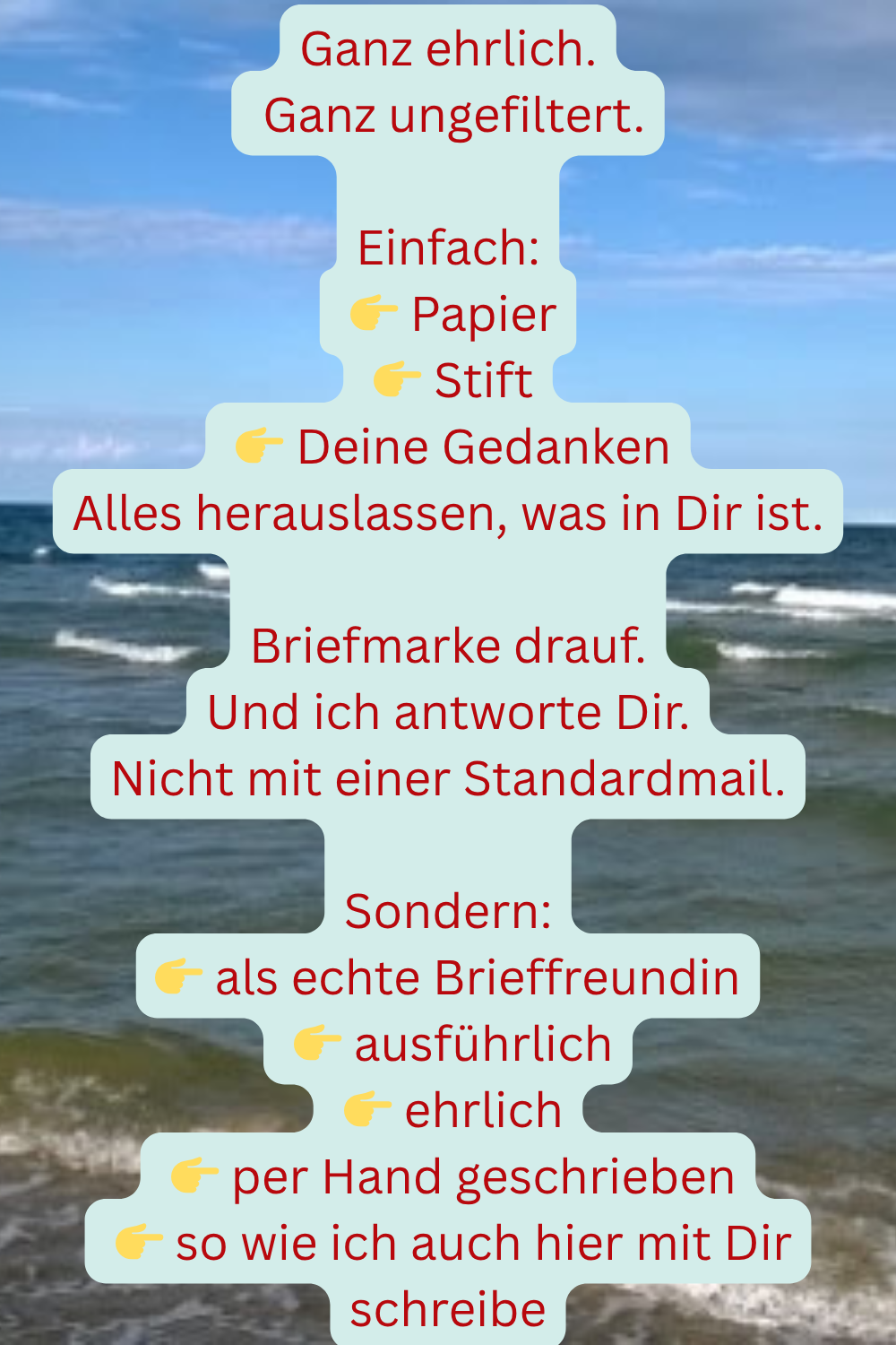 Ganz ehrlich.
Ganz ungefiltert.
Einfach:
Papier
Stift
Deine Gedanken
Alles herauslassen, was in Dir ist.
Briefmarke drauf.
Und ich antworte Dir.
Nicht mit einer Standardmail.
Sondern:
als echte Brieffreundin
ausführlich
ehrlich
per Hand geschrieben
so wie ich auch hier mit Dir schreibe