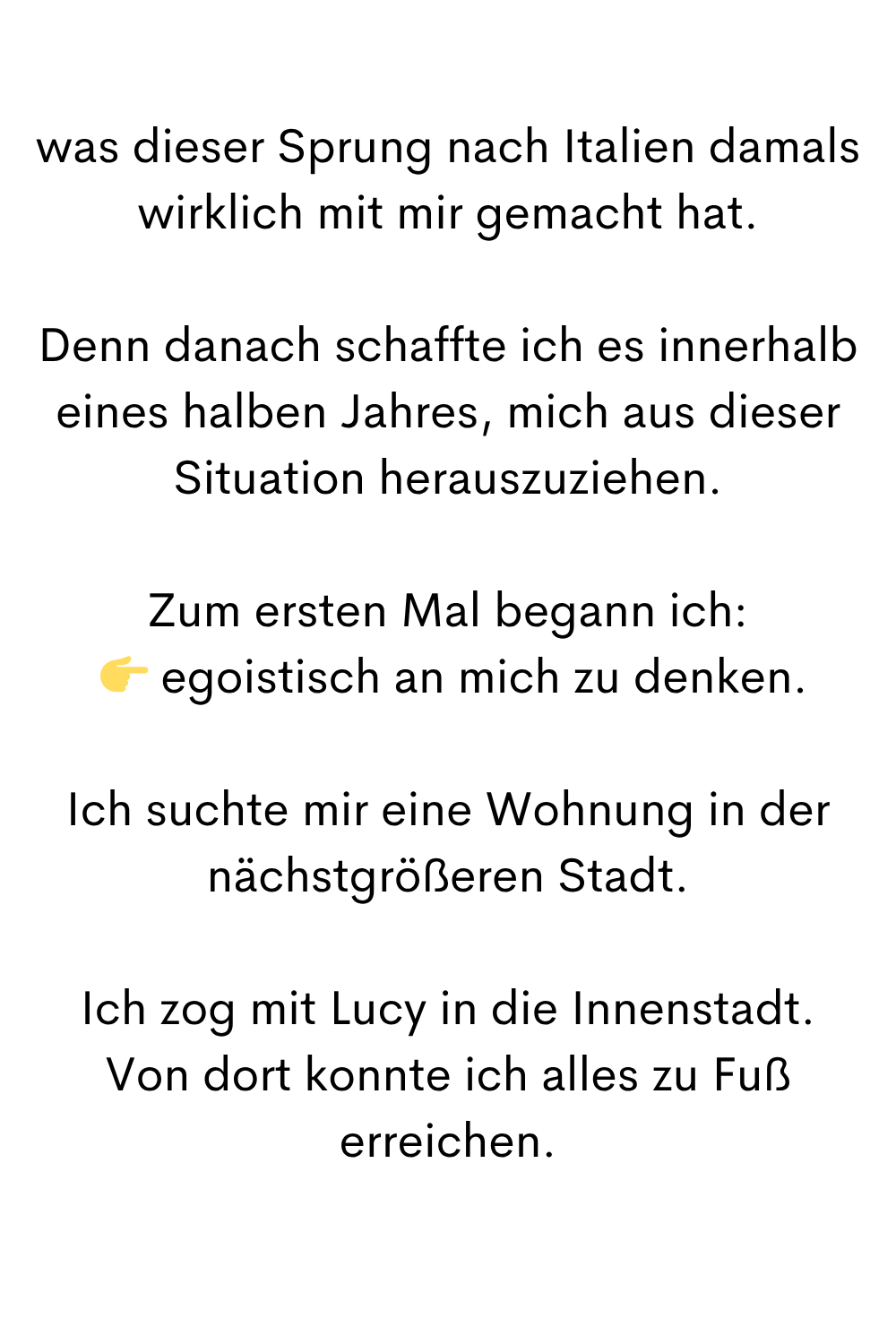 was dieser Sprung nach Italien damals wirklich mit mir gemacht hat.
Denn danach schaffte ich es innerhalb eines halben Jahres, mich aus dieser Situation herauszuziehen.
Zum ersten Mal begann ich:
egoistisch an mich zu denken.
Ich suchte mir eine Wohnung in der nächstgrößeren Stadt.
Ich zog mit Lucy in die Innenstadt.
Von dort konnte ich alles zu Fuß erreichen.