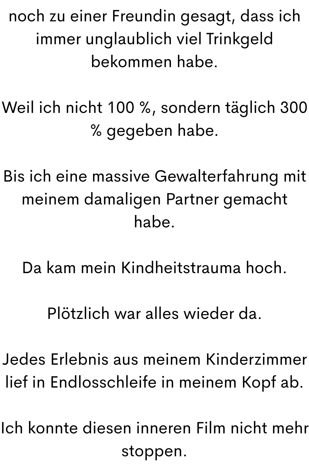 noch zu einer Freundin gesagt, dass ich immer unglaublich viel Trinkgeld bekommen habe.
Weil ich nicht 100 %, sondern täglich 300 % gegeben habe.
Bis ich eine massive Gewalterfahrung mit meinem damaligen Partner gemacht habe.
Da kam mein Kindheitstrauma hoch.
Plötzlich war alles wieder da.
Jedes Erlebnis aus meinem Kinderzimmer lief in Endlosschleife in meinem Kopf ab.
Ich konnte diesen inneren Film nicht mehr stoppen.