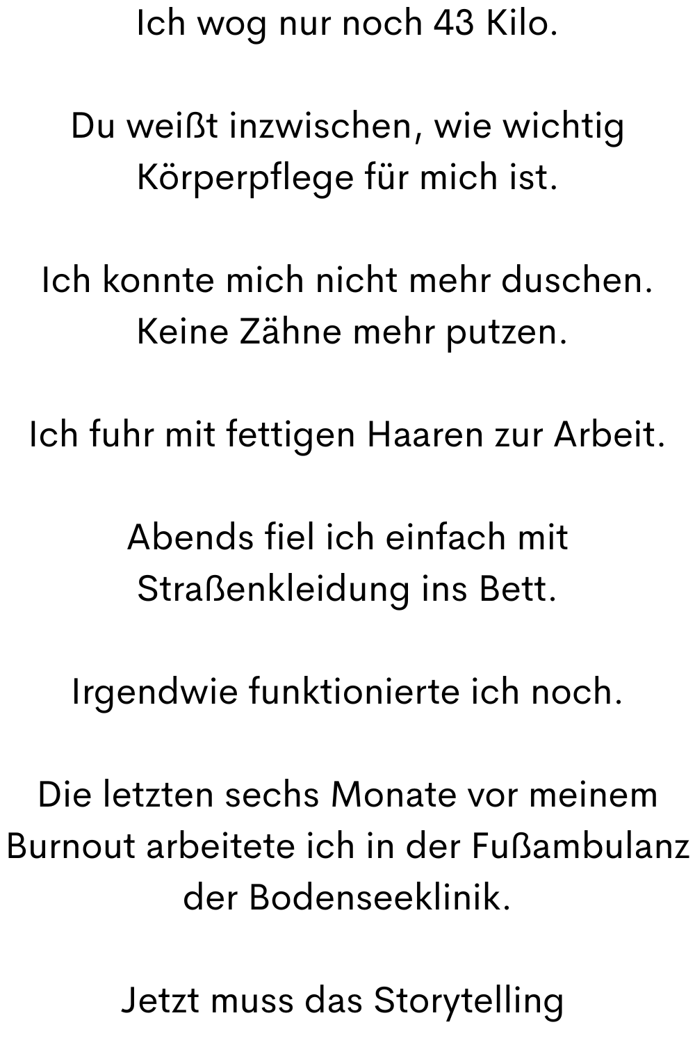 Ich wog nur noch 43 Kilo.
Du weißt inzwischen, wie wichtig Körperpflege für mich ist.
Ich konnte mich nicht mehr duschen.
Keine Zähne mehr putzen.
Ich fuhr mit fettigen Haaren zur Arbeit.
Abends fiel ich einfach mit Straßenkleidung ins Bett.
Irgendwie funktionierte ich noch.
Die letzten sechs Monate vor meinem Burnout arbeitete ich in der Fußambulanz der Bodenseeklinik.
Jetzt muss das Storytelling