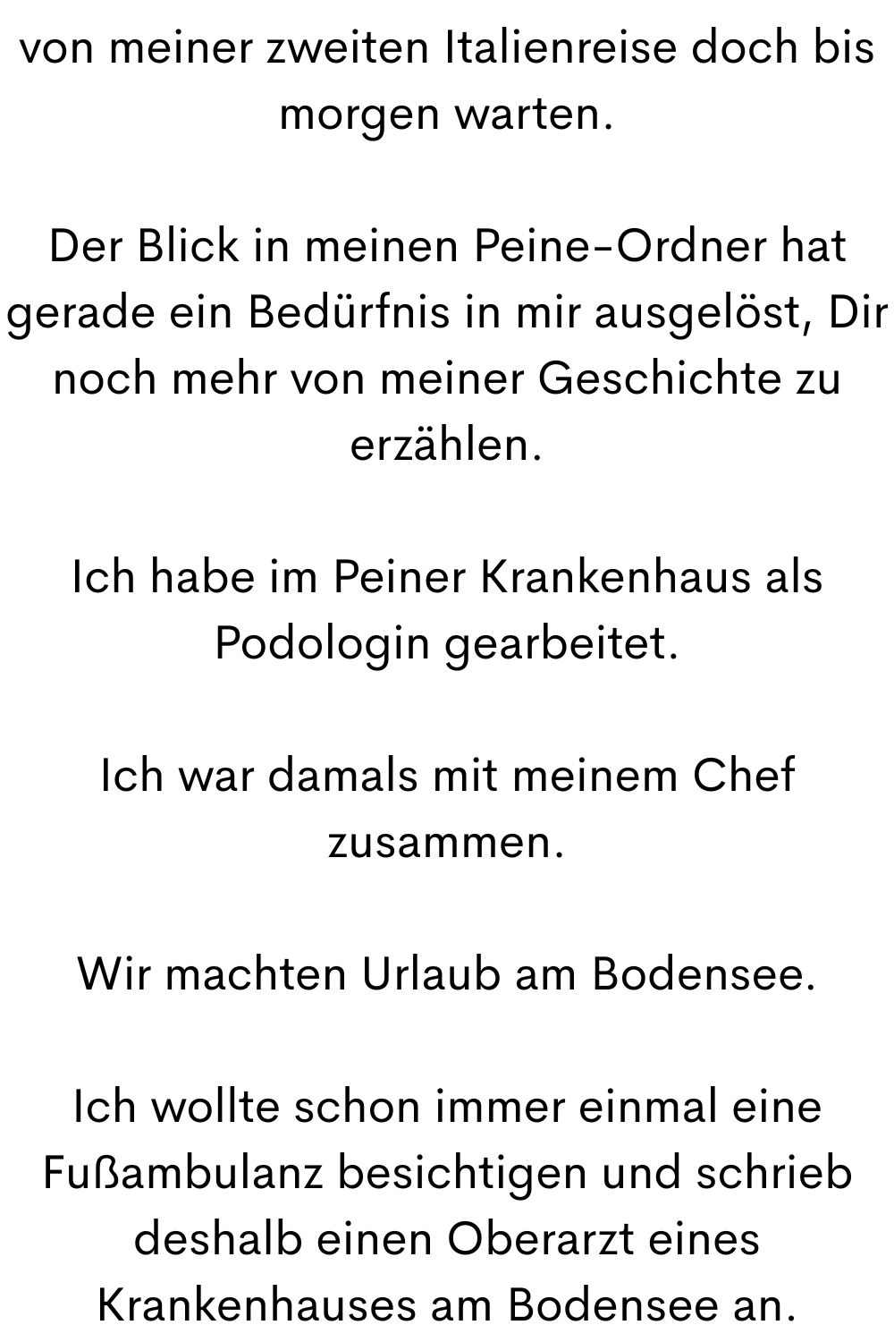 von meiner zweiten Italienreise doch bis morgen warten.
Der Blick in meinen Peine-Ordner hat gerade ein Bedürfnis in mir ausgelöst, Dir noch mehr von meiner Geschichte zu erzählen.
Ich habe im Peiner Krankenhaus als Podologin gearbeitet.
Ich war damals mit meinem Chef zusammen.
Wir machten Urlaub am Bodensee.
Ich wollte schon immer einmal eine Fußambulanz besichtigen und schrieb deshalb einen Oberarzt eines Krankenhauses am Bodensee an.