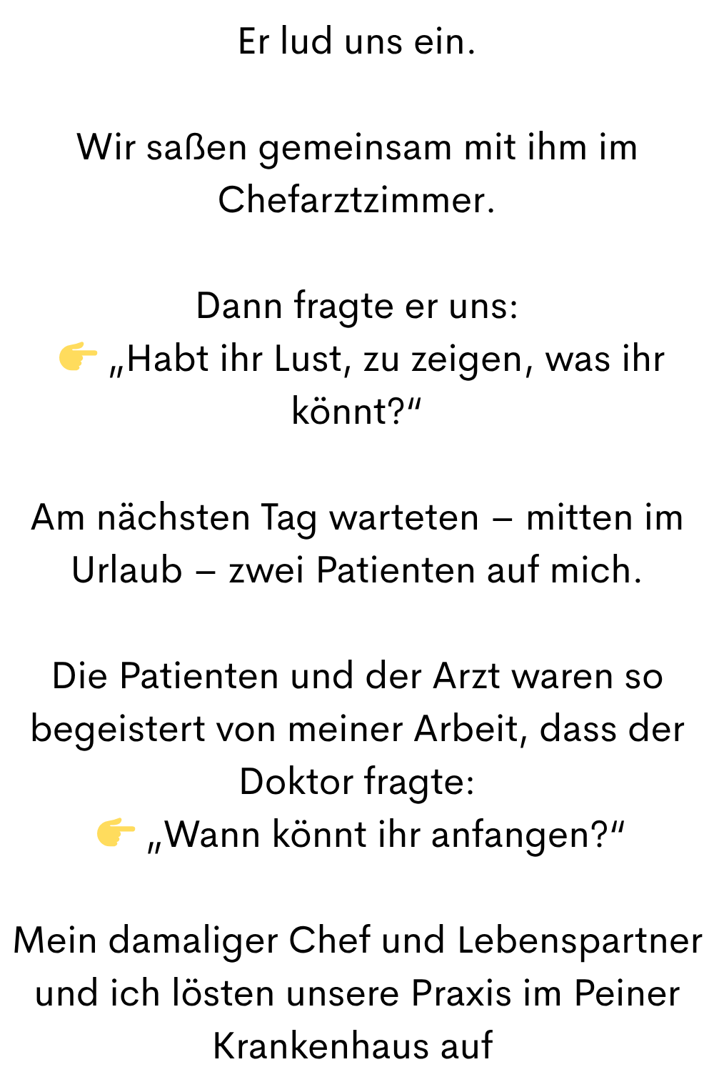 Er lud uns ein.
Wir saßen gemeinsam mit ihm im Chefarztzimmer.
Dann fragte er uns:
„Habt ihr Lust, zu zeigen, was ihr könnt?“
Am nächsten Tag warteten – mitten im Urlaub – zwei Patienten auf mich.
Die Patienten und der Arzt waren so begeistert von meiner Arbeit, dass der Doktor fragte:
„Wann könnt ihr anfangen?“
Mein damaliger Chef und Lebenspartner und ich lösten unsere Praxis im Peiner Krankenhaus auf