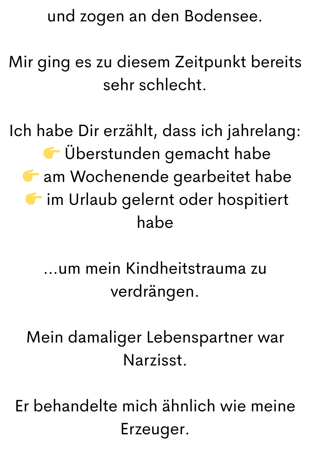 und zogen an den Bodensee.
Mir ging es zu diesem Zeitpunkt bereits sehr schlecht.
Ich habe Dir erzählt, dass ich jahrelang:
Überstunden gemacht habe
am Wochenende gearbeitet habe
im Urlaub gelernt oder hospitiert habe
…um mein Kindheitstrauma zu verdrängen.
Mein damaliger Lebenspartner war Narzisst.
Er behandelte mich ähnlich wie meine Erzeuger.