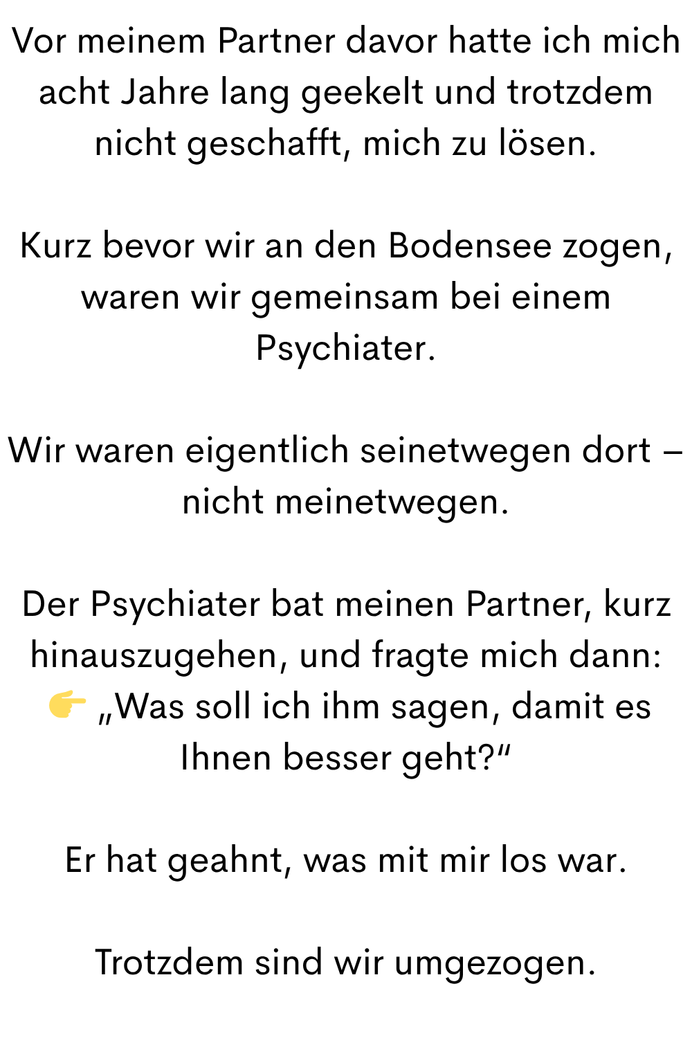 Vor meinem Partner davor hatte ich mich acht Jahre lang geekelt und trotzdem nicht geschafft, mich zu lösen.
Kurz bevor wir an den Bodensee zogen, waren wir gemeinsam bei einem Psychiater.
Wir waren eigentlich seinetwegen dort – nicht meinetwegen.
Der Psychiater bat meinen Partner, kurz hinauszugehen, und fragte mich dann:
„Was soll ich ihm sagen, damit es Ihnen besser geht?“
Er hat geahnt, was mit mir los war.
Trotzdem sind wir umgezogen.
