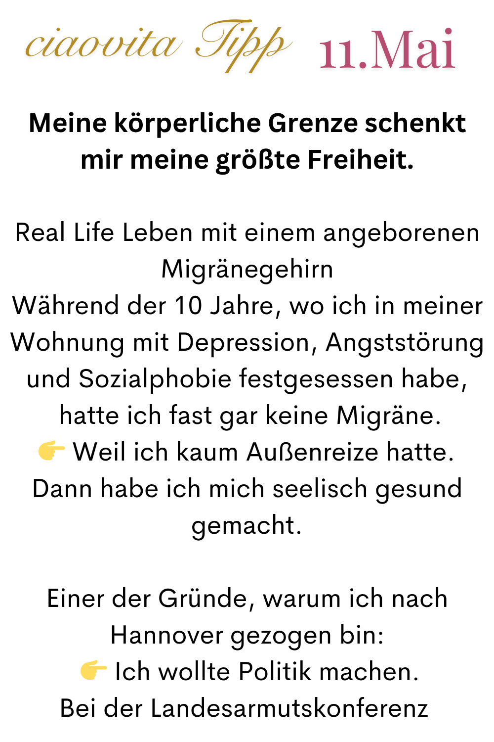 ciaovita Tipp  11.Mai
Meine körperliche Grenze schenkt mir meine größte Freiheit.
Real Life Leben mit einem angeborenen Migränegehirn
Während der 10 Jahre, wo ich in meiner Wohnung mit Depression, Angststörung und Sozialphobie festgesessen habe,
 hatte ich fast gar keine Migräne.
 Weil ich kaum Außenreize hatte.
Dann habe ich mich seelisch gesund gemacht.
Einer der Gründe, warum ich nach Hannover gezogen bin:
  Ich wollte Politik machen.
Bei der Landesarmutskonferenz 