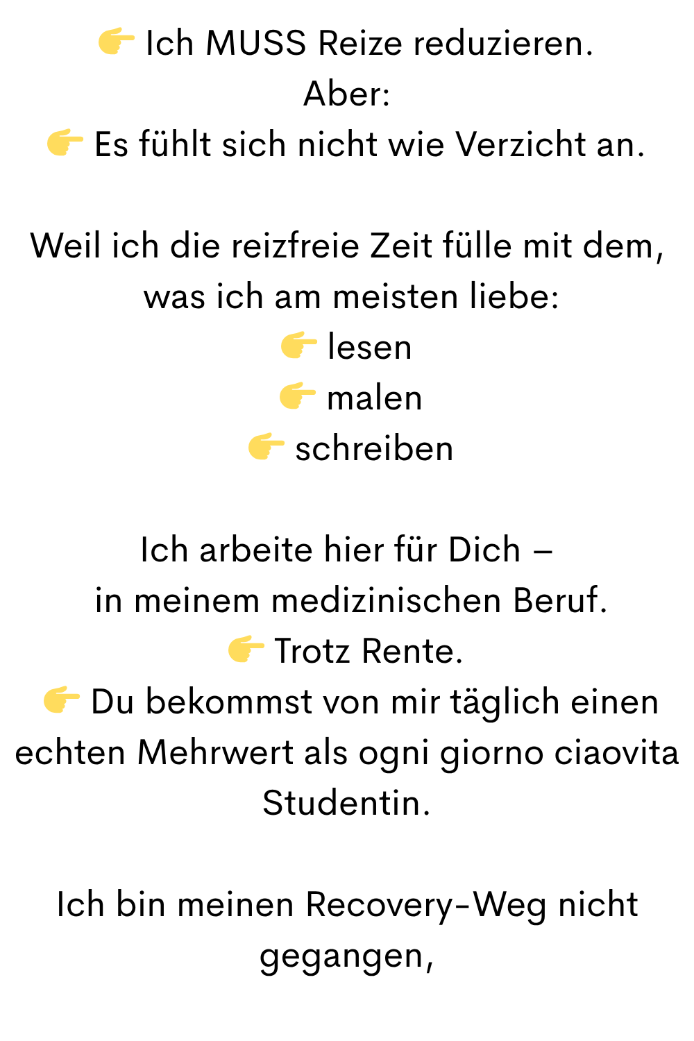  Ich MUSS Reize reduzieren.
Aber:
 Es fühlt sich nicht wie Verzicht an.
Weil ich die reizfreie Zeit fülle mit dem,
 was ich am meisten liebe:
 lesen
  malen
  schreiben
Ich arbeite hier für Dich –
 in meinem medizinischen Beruf.
 Trotz Rente.
  Du bekommst von mir täglich einen echten Mehrwert als ogni giorno ciaovita Studentin.
Ich bin meinen Recovery-Weg nicht gegangen,
