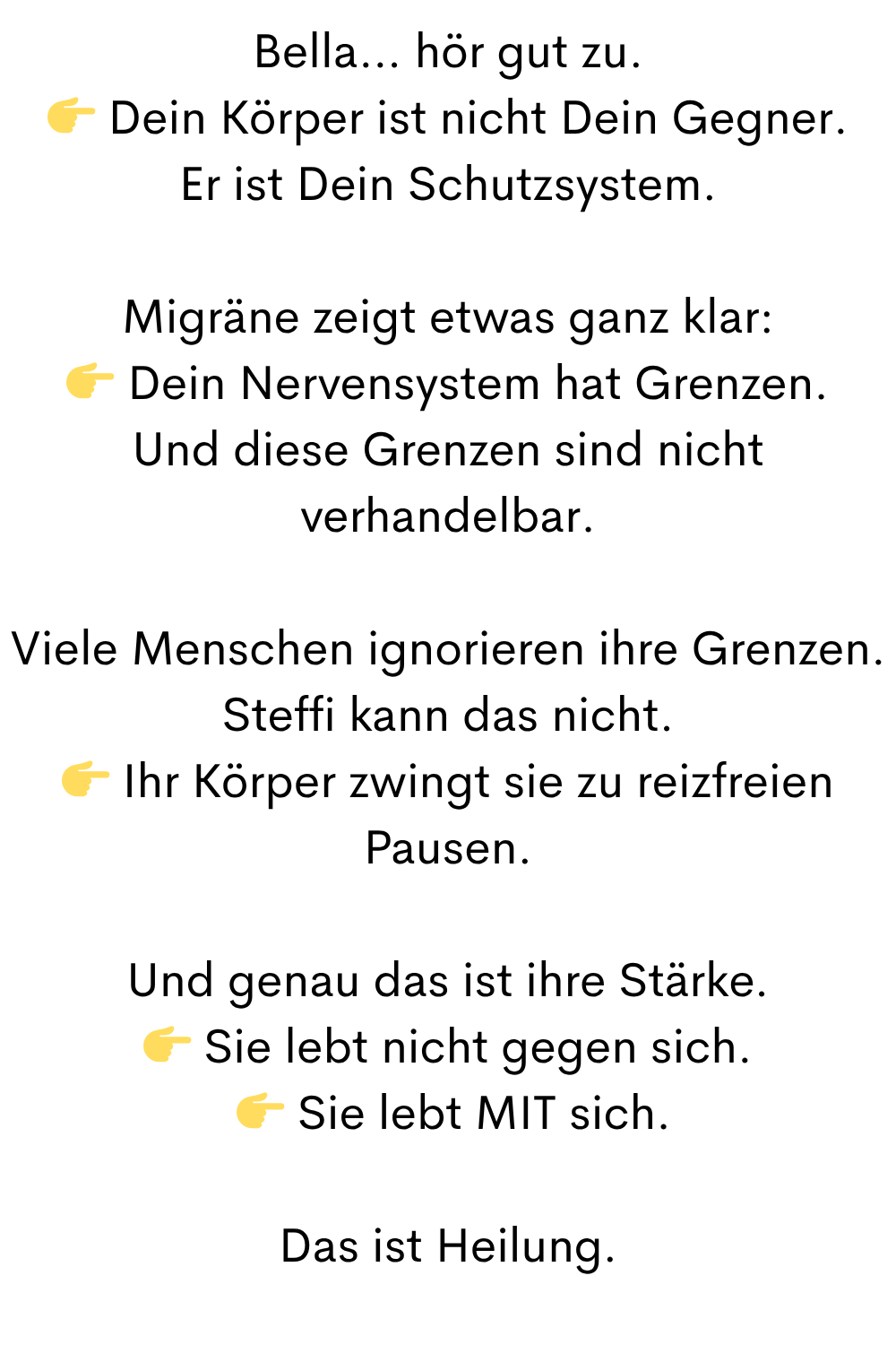 Bella… hör gut zu.
 Dein Körper ist nicht Dein Gegner.
Er ist Dein Schutzsystem.
Migräne zeigt etwas ganz klar:
 Dein Nervensystem hat Grenzen.
Und diese Grenzen sind nicht verhandelbar.
Viele Menschen ignorieren ihre Grenzen.
Steffi kann das nicht.
 Ihr Körper zwingt sie zu reizfreien Pausen.
Und genau das ist ihre Stärke.
 Sie lebt nicht gegen sich.
  Sie lebt MIT sich.
Das ist Heilung.

