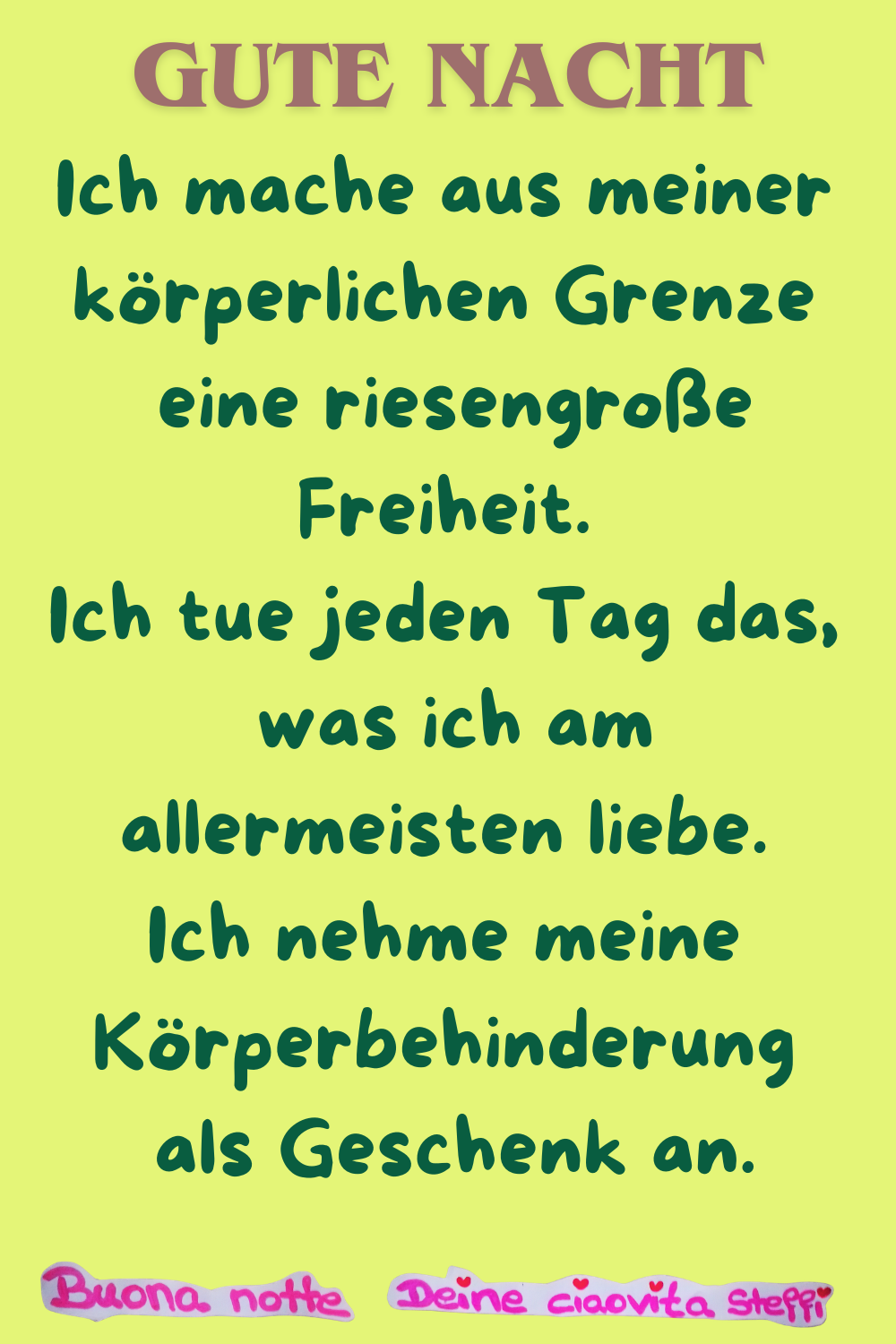 Gute Nacht
Ich mache aus meiner körperlichen Grenze
eine riesengroße Freiheit.
Ich tue jeden Tag das,
was ich am allermeisten liebe.
Ich nehme meine Körperbehinderung
als Geschenk an.
Buonanotte, Deine ciaovita Steffi
