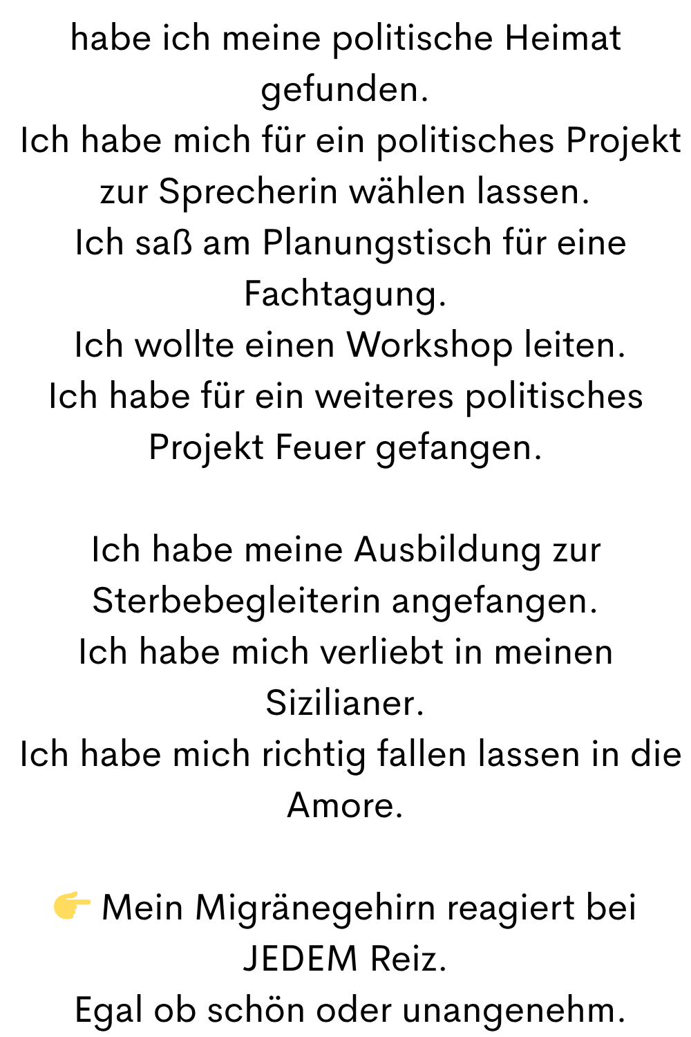habe ich meine politische Heimat gefunden.
 Ich habe mich für ein politisches Projekt zur Sprecherin wählen lassen.
 Ich saß am Planungstisch für eine Fachtagung.
 Ich wollte einen Workshop leiten.
Ich habe für ein weiteres politisches Projekt Feuer gefangen.
Ich habe meine Ausbildung zur Sterbebegleiterin angefangen.
Ich habe mich verliebt in meinen Sizilianer.
 Ich habe mich richtig fallen lassen in die Amore.
 Mein Migränegehirn reagiert bei JEDEM Reiz.
 Egal ob schön oder unangenehm.
