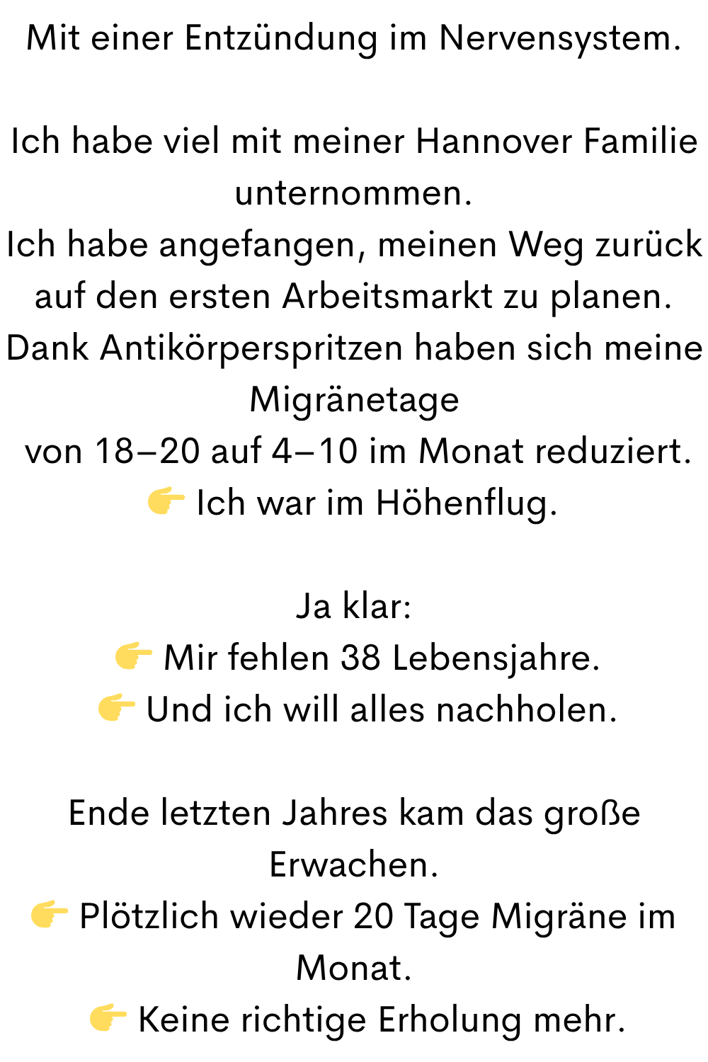Mit einer Entzündung im Nervensystem.
Ich habe viel mit meiner Hannover Familie unternommen.
Ich habe angefangen, meinen Weg zurück auf den ersten Arbeitsmarkt zu planen.
Dank Antikörperspritzen haben sich meine Migränetage
 von 18–20 auf 4–10 im Monat reduziert.
 Ich war im Höhenflug.
Ja klar:
  Mir fehlen 38 Lebensjahre.
  Und ich will alles nachholen.
Ende letzten Jahres kam das große Erwachen.
 Plötzlich wieder 20 Tage Migräne im Monat.
  Keine richtige Erholung mehr.
