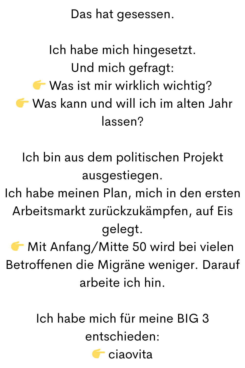 Das hat gesessen.
Ich habe mich hingesetzt.
Und mich gefragt:
 Was ist mir wirklich wichtig?
  Was kann und will ich im alten Jahr lassen?
Ich bin aus dem politischen Projekt ausgestiegen.
Ich habe meinen Plan, mich in den ersten Arbeitsmarkt zurückzukämpfen, auf Eis gelegt.
 Mit Anfang/Mitte 50 wird bei vielen Betroffenen die Migräne weniger. Darauf arbeite ich hin.
Ich habe mich für meine BIG 3 entschieden:
 ciaovita
