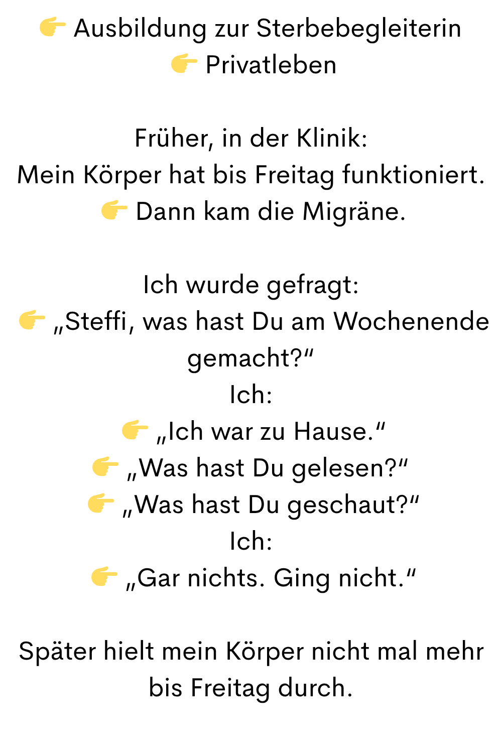  Ausbildung zur Sterbebegleiterin
  Privatleben
Früher, in der Klinik:
Mein Körper hat bis Freitag funktioniert.
  Dann kam die Migräne.
Ich wurde gefragt:
  „Steffi, was hast Du am Wochenende gemacht?“
Ich:
  „Ich war zu Hause.“
 „Was hast Du gelesen?“
  „Was hast Du geschaut?“
Ich:
  „Gar nichts. Ging nicht.“
Später hielt mein Körper nicht mal mehr bis Freitag durch.
