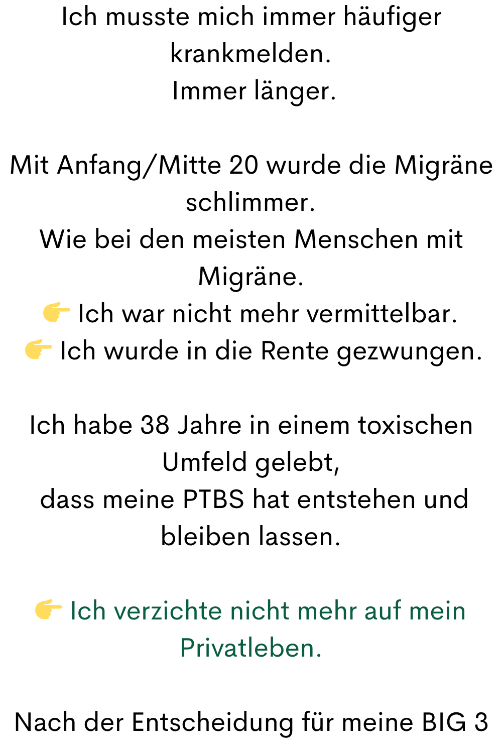 Ich musste mich immer häufiger krankmelden.
 Immer länger.
Mit Anfang/Mitte 20 wurde die Migräne schlimmer.
Wie bei den meisten Menschen mit Migräne.
 Ich war nicht mehr vermittelbar.
  Ich wurde in die Rente gezwungen.
Ich habe 38 Jahre in einem toxischen Umfeld gelebt,
 dass meine PTBS hat entstehen und bleiben lassen.
 Ich verzichte nicht mehr auf mein Privatleben.
Nach der Entscheidung für meine BIG 3
